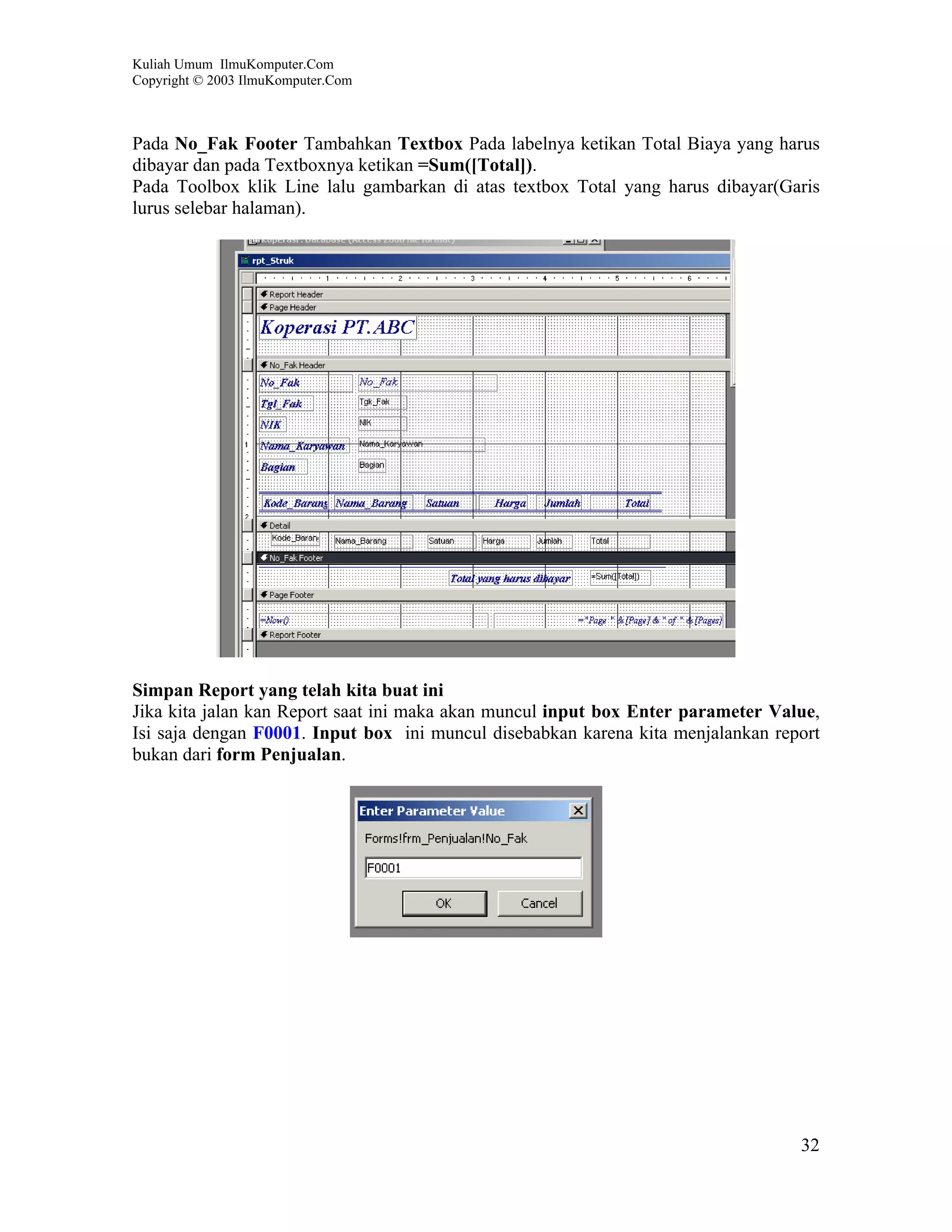 Kuliah Umum IlmuKomputer.Com
Copyright © 2003 IlmuKomputer.Com



Pada No_Fak Footer Tambahkan Textbox Pada labelnya ketikan Total Biaya yang harus
dibayar dan pada Textboxnya ketikan =Sum([Total]).
Pada Toolbox klik Line lalu gambarkan di atas textbox Total yang harus dibayar(Garis
lurus selebar halaman).




Simpan Report yang telah kita buat ini
Jika kita jalan kan Report saat ini maka akan muncul input box Enter parameter Value,
Isi saja dengan F0001. Input box ini muncul disebabkan karena kita menjalankan report
bukan dari form Penjualan.




                                                                                  32
 