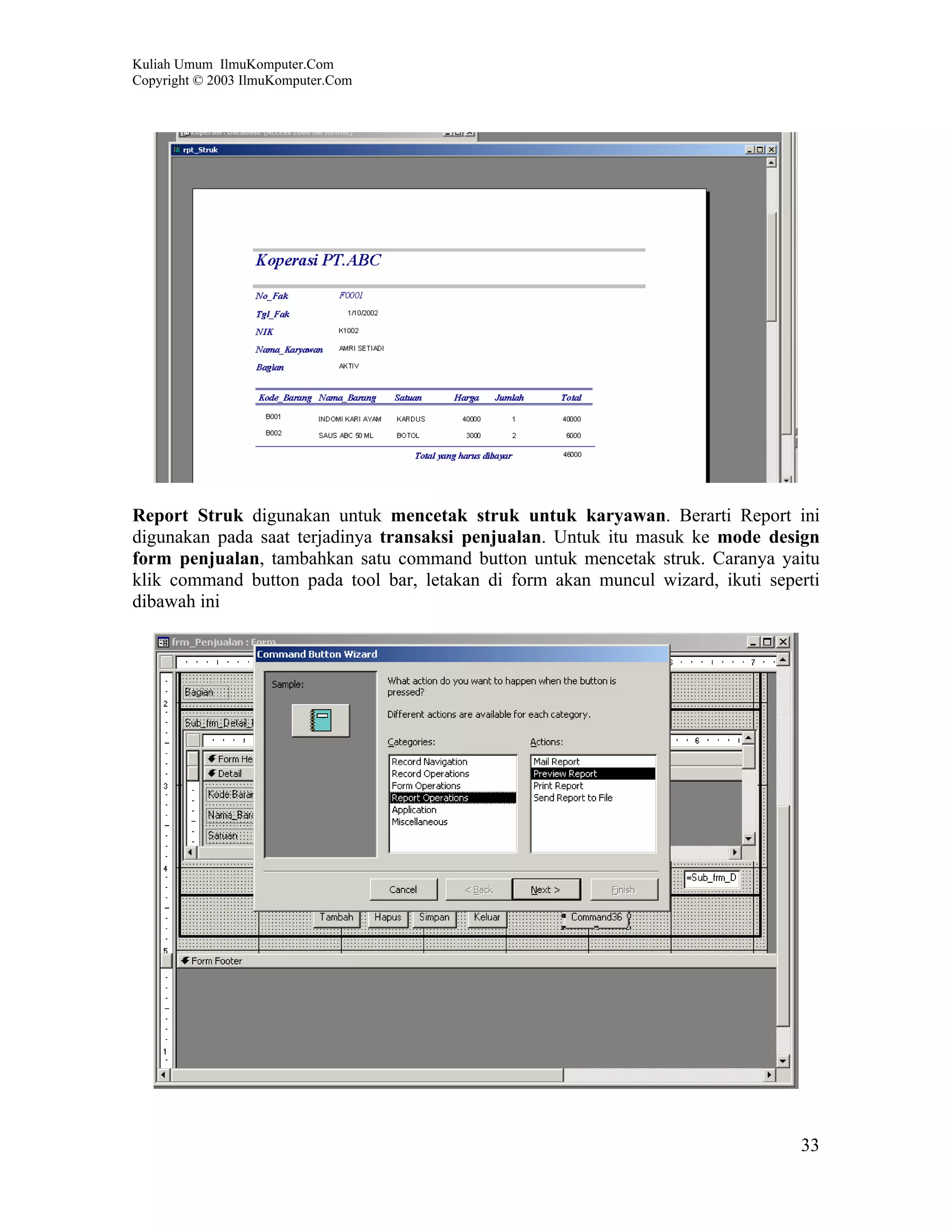 Kuliah Umum IlmuKomputer.Com
Copyright © 2003 IlmuKomputer.Com




Report Struk digunakan untuk mencetak struk untuk karyawan. Berarti Report ini
digunakan pada saat terjadinya transaksi penjualan. Untuk itu masuk ke mode design
form penjualan, tambahkan satu command button untuk mencetak struk. Caranya yaitu
klik command button pada tool bar, letakan di form akan muncul wizard, ikuti seperti
dibawah ini




                                                                                 33
 