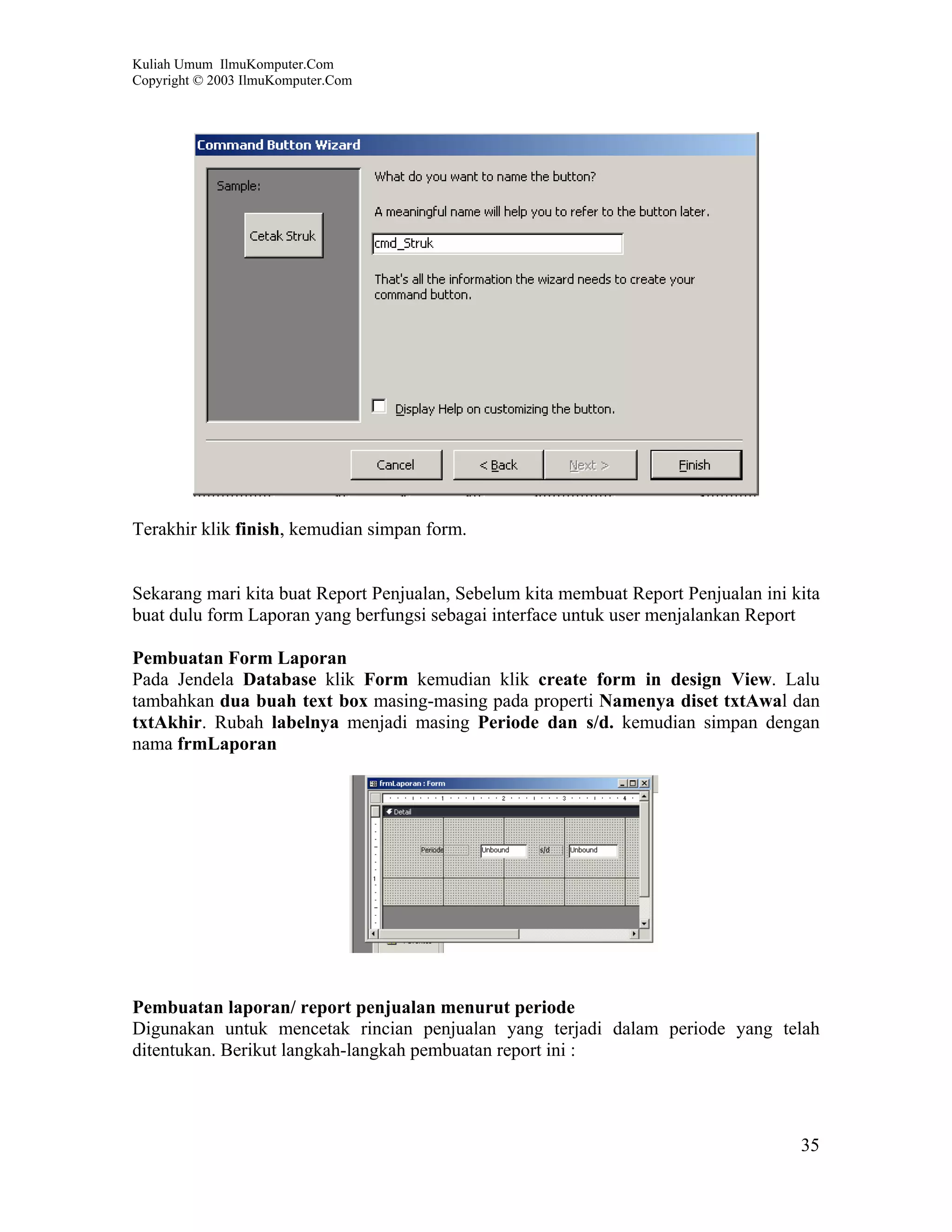 Kuliah Umum IlmuKomputer.Com
Copyright © 2003 IlmuKomputer.Com




Terakhir klik finish, kemudian simpan form.


Sekarang mari kita buat Report Penjualan, Sebelum kita membuat Report Penjualan ini kita
buat dulu form Laporan yang berfungsi sebagai interface untuk user menjalankan Report

Pembuatan Form Laporan
Pada Jendela Database klik Form kemudian klik create form in design View. Lalu
tambahkan dua buah text box masing-masing pada properti Namenya diset txtAwal dan
txtAkhir. Rubah labelnya menjadi masing Periode dan s/d. kemudian simpan dengan
nama frmLaporan




Pembuatan laporan/ report penjualan menurut periode
Digunakan untuk mencetak rincian penjualan yang terjadi dalam periode yang telah
ditentukan. Berikut langkah-langkah pembuatan report ini :




                                                                                     35
 