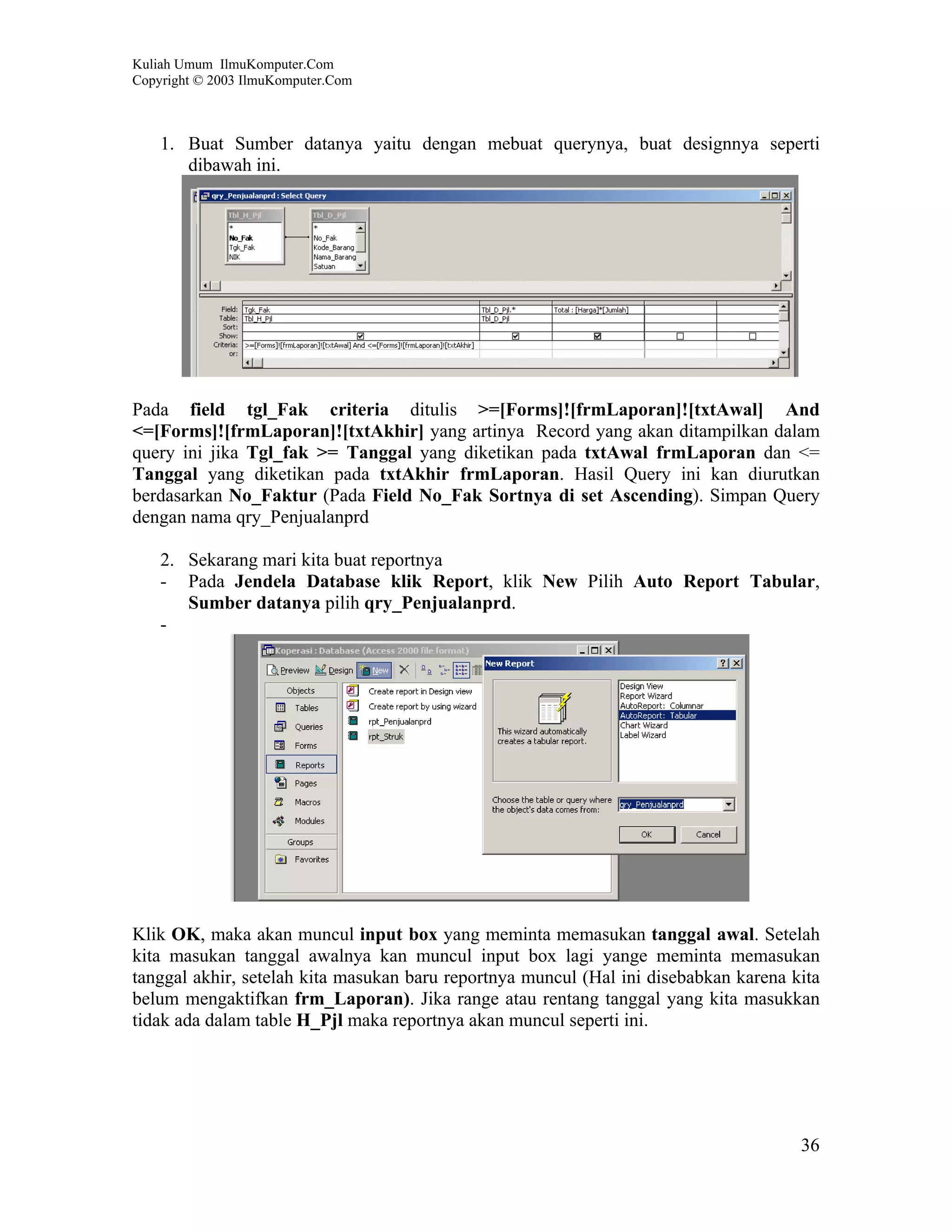 Kuliah Umum IlmuKomputer.Com
Copyright © 2003 IlmuKomputer.Com



    1. Buat Sumber datanya yaitu dengan mebuat querynya, buat designnya seperti
       dibawah ini.




Pada field tgl_Fak criteria ditulis >=[Forms]![frmLaporan]![txtAwal] And
<=[Forms]![frmLaporan]![txtAkhir] yang artinya Record yang akan ditampilkan dalam
query ini jika Tgl_fak >= Tanggal yang diketikan pada txtAwal frmLaporan dan <=
Tanggal yang diketikan pada txtAkhir frmLaporan. Hasil Query ini kan diurutkan
berdasarkan No_Faktur (Pada Field No_Fak Sortnya di set Ascending). Simpan Query
dengan nama qry_Penjualanprd

    2. Sekarang mari kita buat reportnya
    - Pada Jendela Database klik Report, klik New Pilih Auto Report Tabular,
       Sumber datanya pilih qry_Penjualanprd.
    -




Klik OK, maka akan muncul input box yang meminta memasukan tanggal awal. Setelah
kita masukan tanggal awalnya kan muncul input box lagi yange meminta memasukan
tanggal akhir, setelah kita masukan baru reportnya muncul (Hal ini disebabkan karena kita
belum mengaktifkan frm_Laporan). Jika range atau rentang tanggal yang kita masukkan
tidak ada dalam table H_Pjl maka reportnya akan muncul seperti ini.




                                                                                      36
 