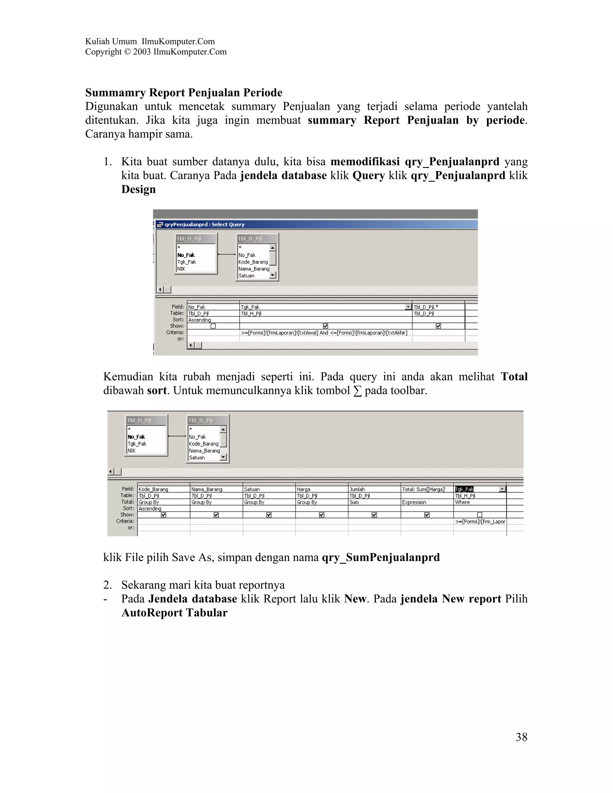 Kuliah Umum IlmuKomputer.Com
Copyright © 2003 IlmuKomputer.Com



Summamry Report Penjualan Periode
Digunakan untuk mencetak summary Penjualan yang terjadi selama periode yantelah
ditentukan. Jika kita juga ingin membuat summary Report Penjualan by periode.
Caranya hampir sama.

    1. Kita buat sumber datanya dulu, kita bisa memodifikasi qry_Penjualanprd yang
       kita buat. Caranya Pada jendela database klik Query klik qry_Penjualanprd klik
       Design




    Kemudian kita rubah menjadi seperti ini. Pada query ini anda akan melihat Total
    dibawah sort. Untuk memunculkannya klik tombol ∑ pada toolbar.




    klik File pilih Save As, simpan dengan nama qry_SumPenjualanprd

    2. Sekarang mari kita buat reportnya
    - Pada Jendela database klik Report lalu klik New. Pada jendela New report Pilih
       AutoReport Tabular




                                                                                  38
 
