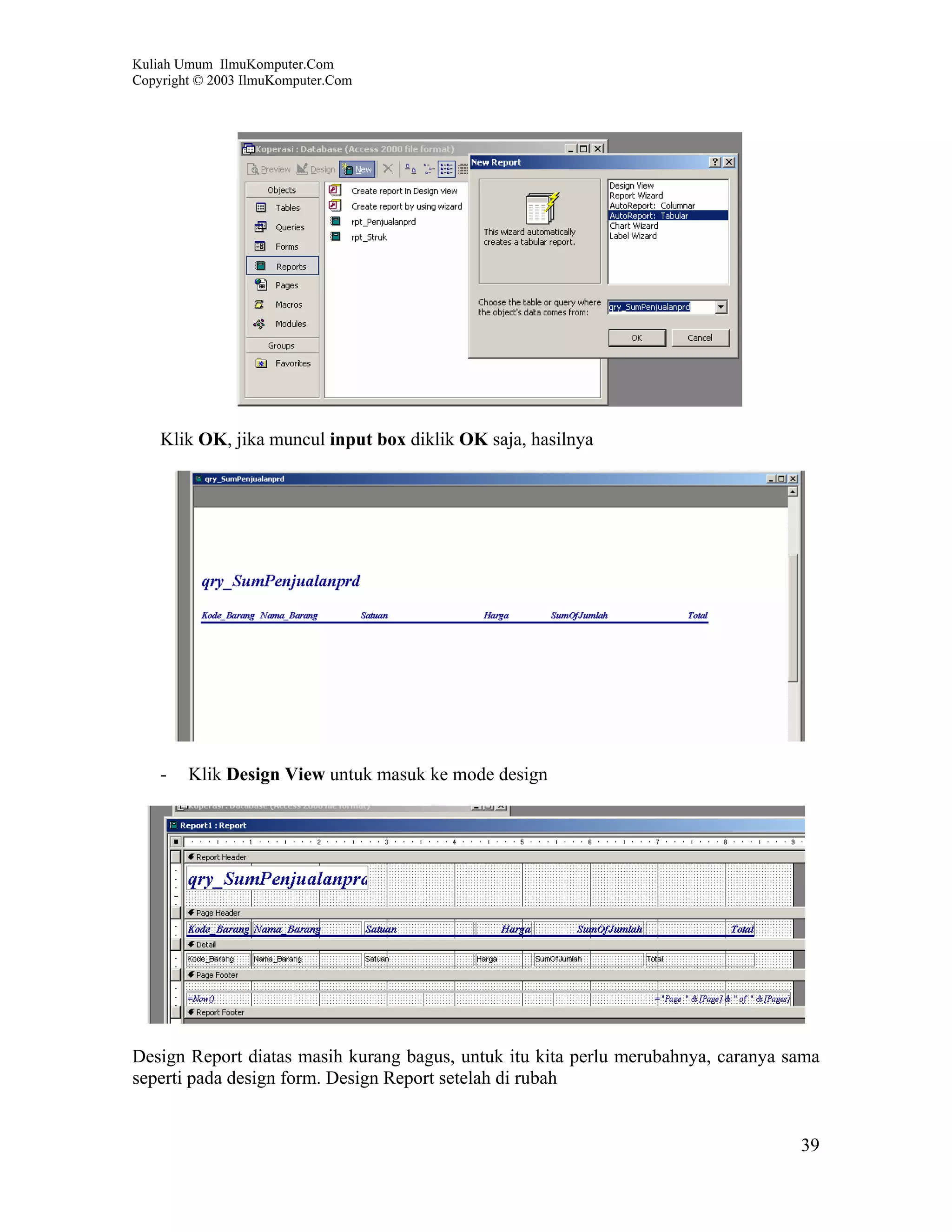 Kuliah Umum IlmuKomputer.Com
Copyright © 2003 IlmuKomputer.Com




    Klik OK, jika muncul input box diklik OK saja, hasilnya




    -   Klik Design View untuk masuk ke mode design




Design Report diatas masih kurang bagus, untuk itu kita perlu merubahnya, caranya sama
seperti pada design form. Design Report setelah di rubah


                                                                                   39
 