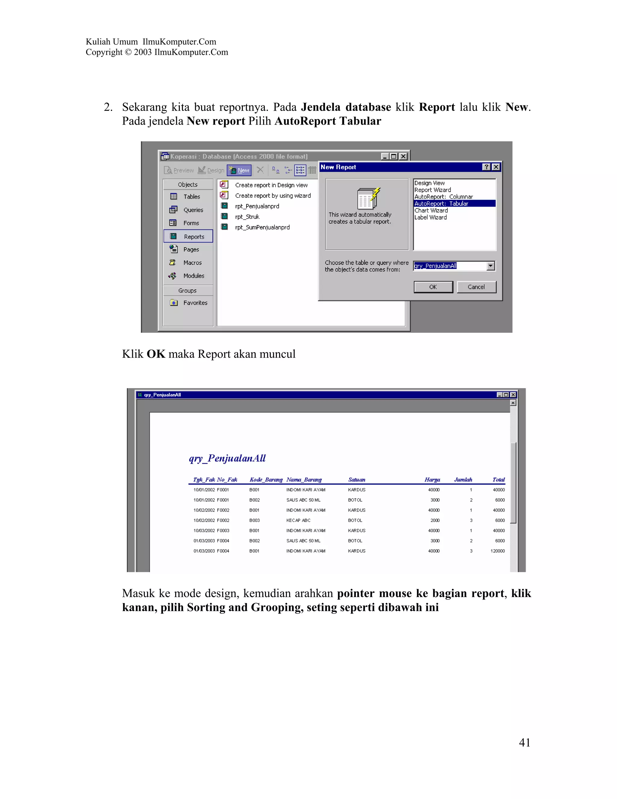 Kuliah Umum IlmuKomputer.Com
Copyright © 2003 IlmuKomputer.Com




    2. Sekarang kita buat reportnya. Pada Jendela database klik Report lalu klik New.
       Pada jendela New report Pilih AutoReport Tabular




        Klik OK maka Report akan muncul




        Masuk ke mode design, kemudian arahkan pointer mouse ke bagian report, klik
        kanan, pilih Sorting and Grooping, seting seperti dibawah ini




                                                                                  41
 