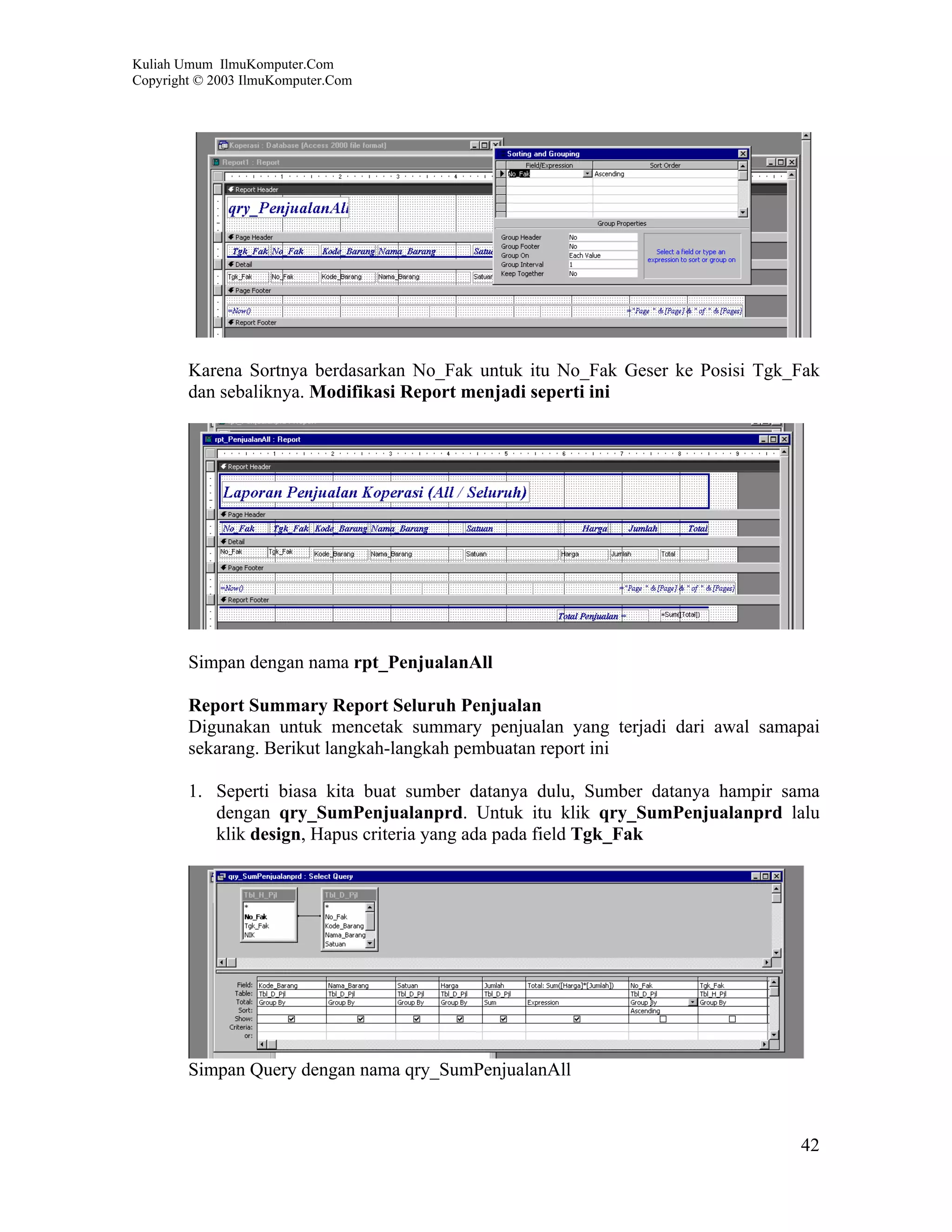 Kuliah Umum IlmuKomputer.Com
Copyright © 2003 IlmuKomputer.Com




        Karena Sortnya berdasarkan No_Fak untuk itu No_Fak Geser ke Posisi Tgk_Fak
        dan sebaliknya. Modifikasi Report menjadi seperti ini




        Simpan dengan nama rpt_PenjualanAll

        Report Summary Report Seluruh Penjualan
        Digunakan untuk mencetak summary penjualan yang terjadi dari awal samapai
        sekarang. Berikut langkah-langkah pembuatan report ini

        1. Seperti biasa kita buat sumber datanya dulu, Sumber datanya hampir sama
           dengan qry_SumPenjualanprd. Untuk itu klik qry_SumPenjualanprd lalu
           klik design, Hapus criteria yang ada pada field Tgk_Fak




        Simpan Query dengan nama qry_SumPenjualanAll



                                                                               42
 