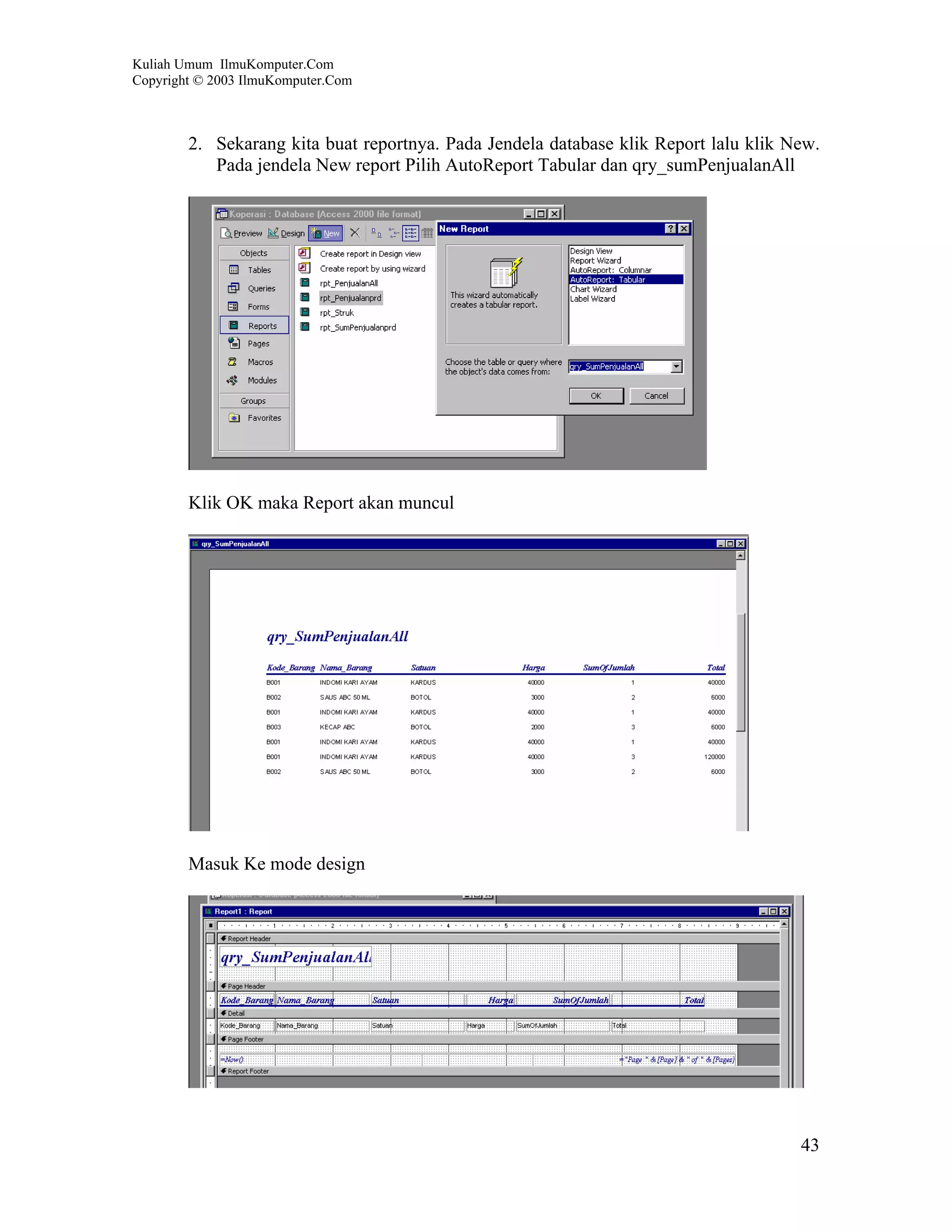 Kuliah Umum IlmuKomputer.Com
Copyright © 2003 IlmuKomputer.Com



        2. Sekarang kita buat reportnya. Pada Jendela database klik Report lalu klik New.
           Pada jendela New report Pilih AutoReport Tabular dan qry_sumPenjualanAll




        Klik OK maka Report akan muncul




        Masuk Ke mode design




                                                                                      43
 