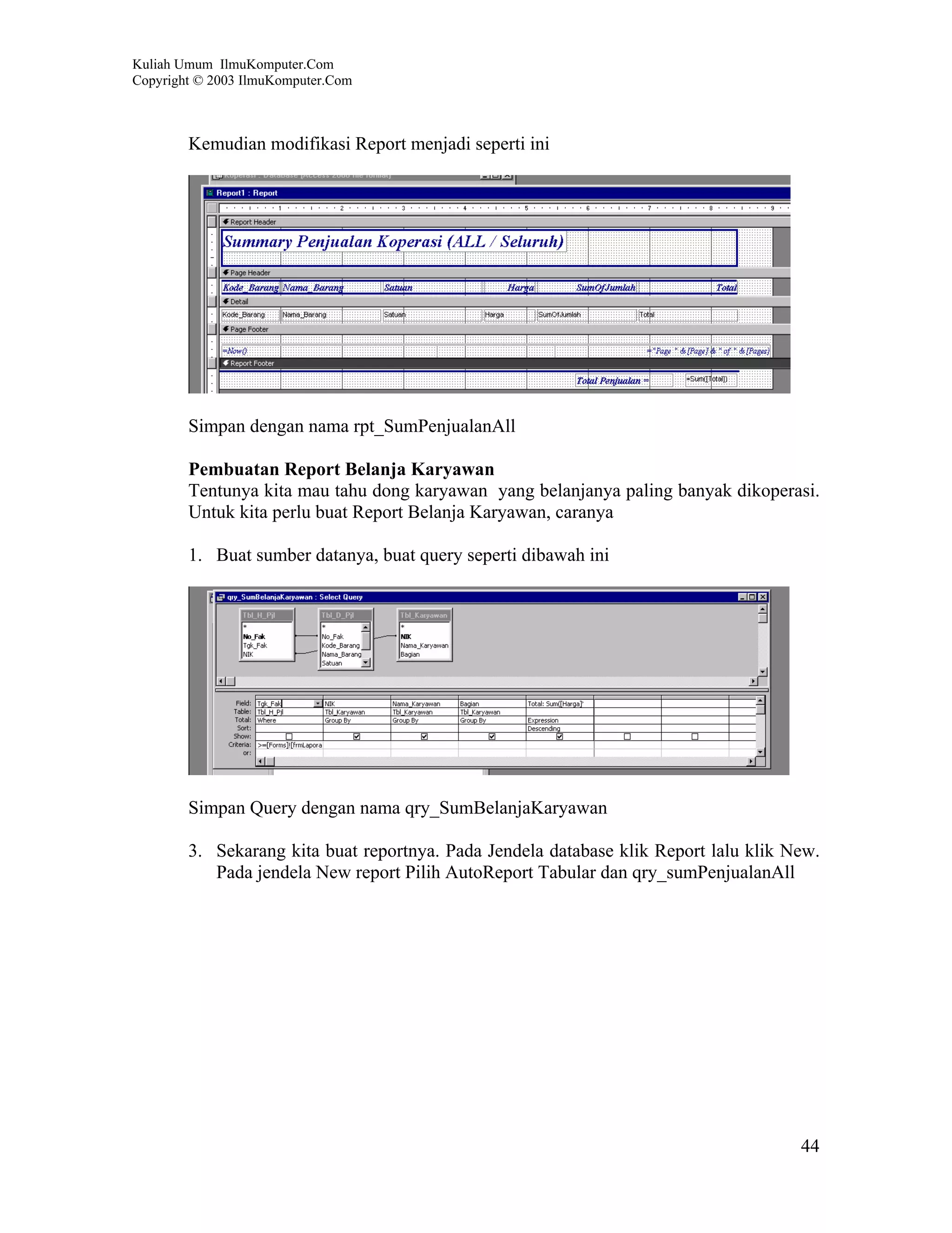Kuliah Umum IlmuKomputer.Com
Copyright © 2003 IlmuKomputer.Com



        Kemudian modifikasi Report menjadi seperti ini




        Simpan dengan nama rpt_SumPenjualanAll

        Pembuatan Report Belanja Karyawan
        Tentunya kita mau tahu dong karyawan yang belanjanya paling banyak dikoperasi.
        Untuk kita perlu buat Report Belanja Karyawan, caranya

        1. Buat sumber datanya, buat query seperti dibawah ini




        Simpan Query dengan nama qry_SumBelanjaKaryawan

        3. Sekarang kita buat reportnya. Pada Jendela database klik Report lalu klik New.
           Pada jendela New report Pilih AutoReport Tabular dan qry_sumPenjualanAll




                                                                                      44
 