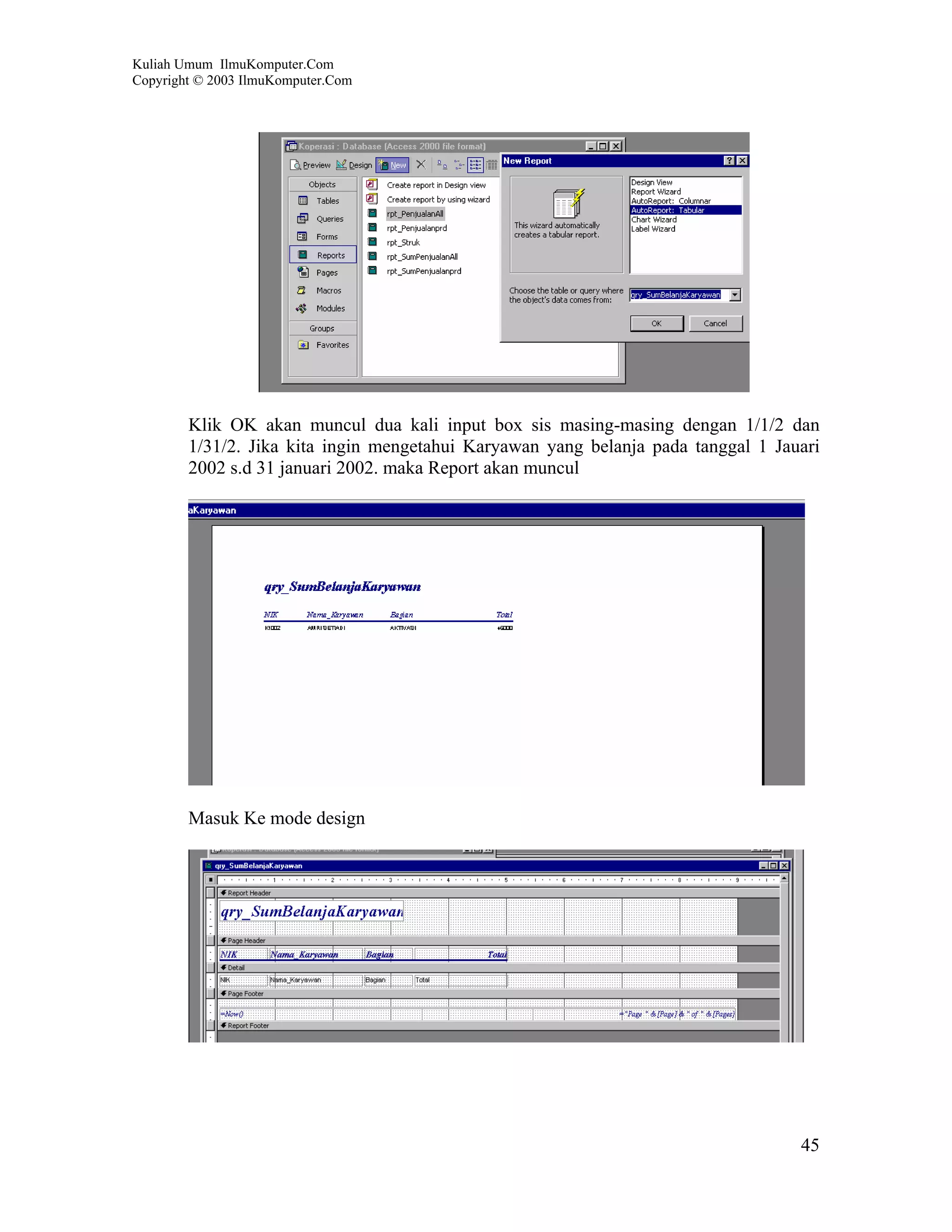 Kuliah Umum IlmuKomputer.Com
Copyright © 2003 IlmuKomputer.Com




        Klik OK akan muncul dua kali input box sis masing-masing dengan 1/1/2 dan
        1/31/2. Jika kita ingin mengetahui Karyawan yang belanja pada tanggal 1 Jauari
        2002 s.d 31 januari 2002. maka Report akan muncul




        Masuk Ke mode design




                                                                                   45
 