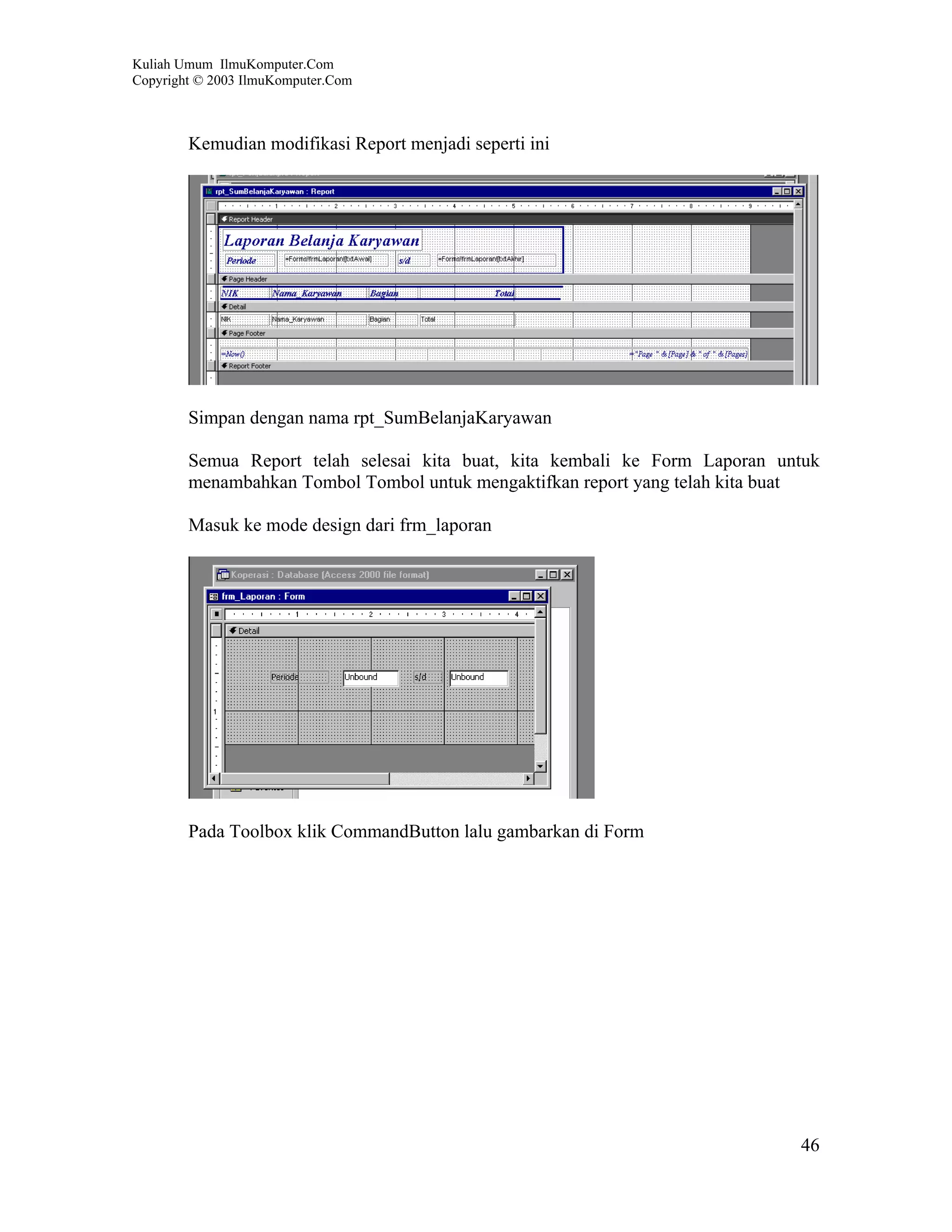 Kuliah Umum IlmuKomputer.Com
Copyright © 2003 IlmuKomputer.Com



        Kemudian modifikasi Report menjadi seperti ini




        Simpan dengan nama rpt_SumBelanjaKaryawan

        Semua Report telah selesai kita buat, kita kembali ke Form Laporan untuk
        menambahkan Tombol Tombol untuk mengaktifkan report yang telah kita buat

        Masuk ke mode design dari frm_laporan




        Pada Toolbox klik CommandButton lalu gambarkan di Form




                                                                             46
 