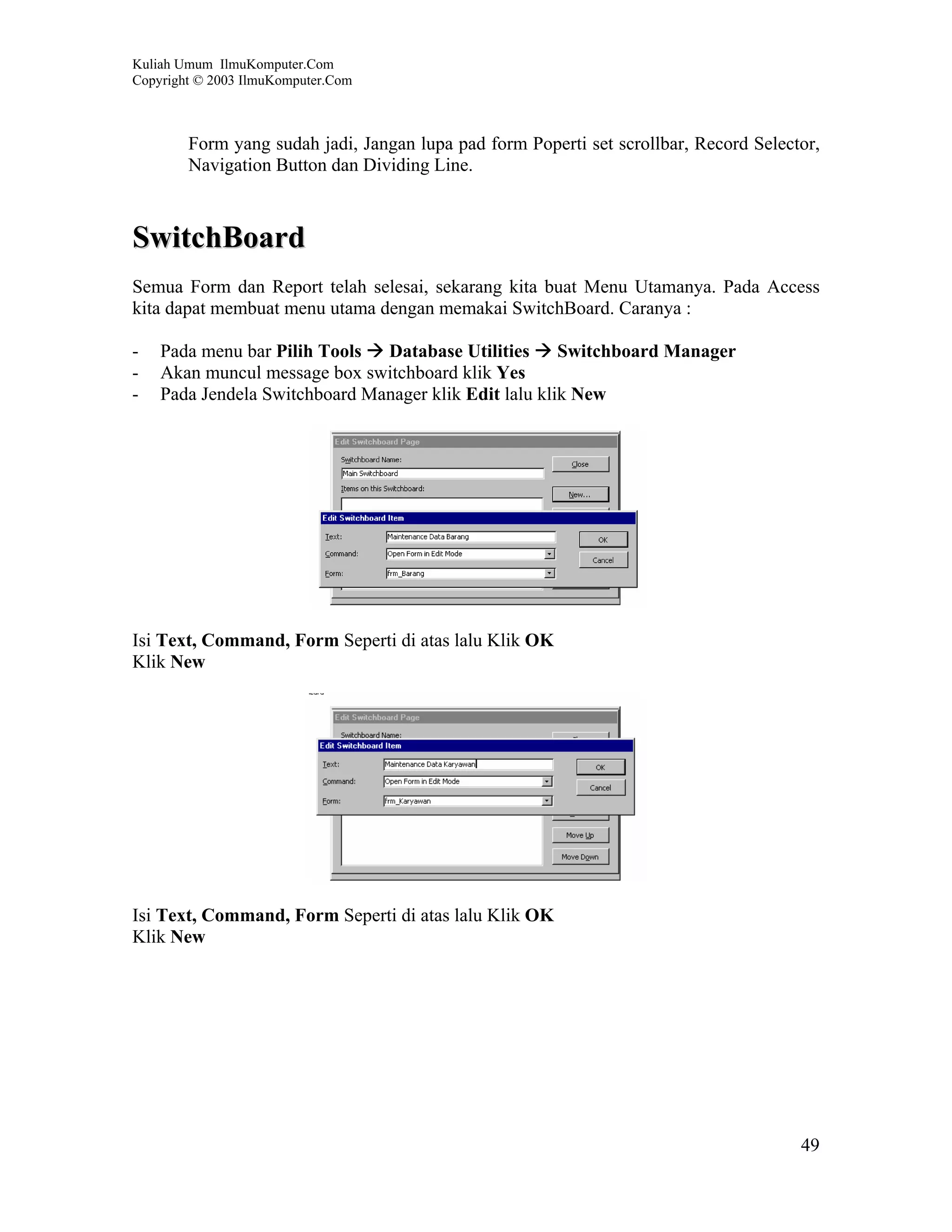 Kuliah Umum IlmuKomputer.Com
Copyright © 2003 IlmuKomputer.Com



        Form yang sudah jadi, Jangan lupa pad form Poperti set scrollbar, Record Selector,
        Navigation Button dan Dividing Line.



SwitchBoard
Semua Form dan Report telah selesai, sekarang kita buat Menu Utamanya. Pada Access
kita dapat membuat menu utama dengan memakai SwitchBoard. Caranya :

-   Pada menu bar Pilih Tools Database Utilities Switchboard Manager
-   Akan muncul message box switchboard klik Yes
-   Pada Jendela Switchboard Manager klik Edit lalu klik New




Isi Text, Command, Form Seperti di atas lalu Klik OK
Klik New




Isi Text, Command, Form Seperti di atas lalu Klik OK
Klik New




                                                                                       49
 