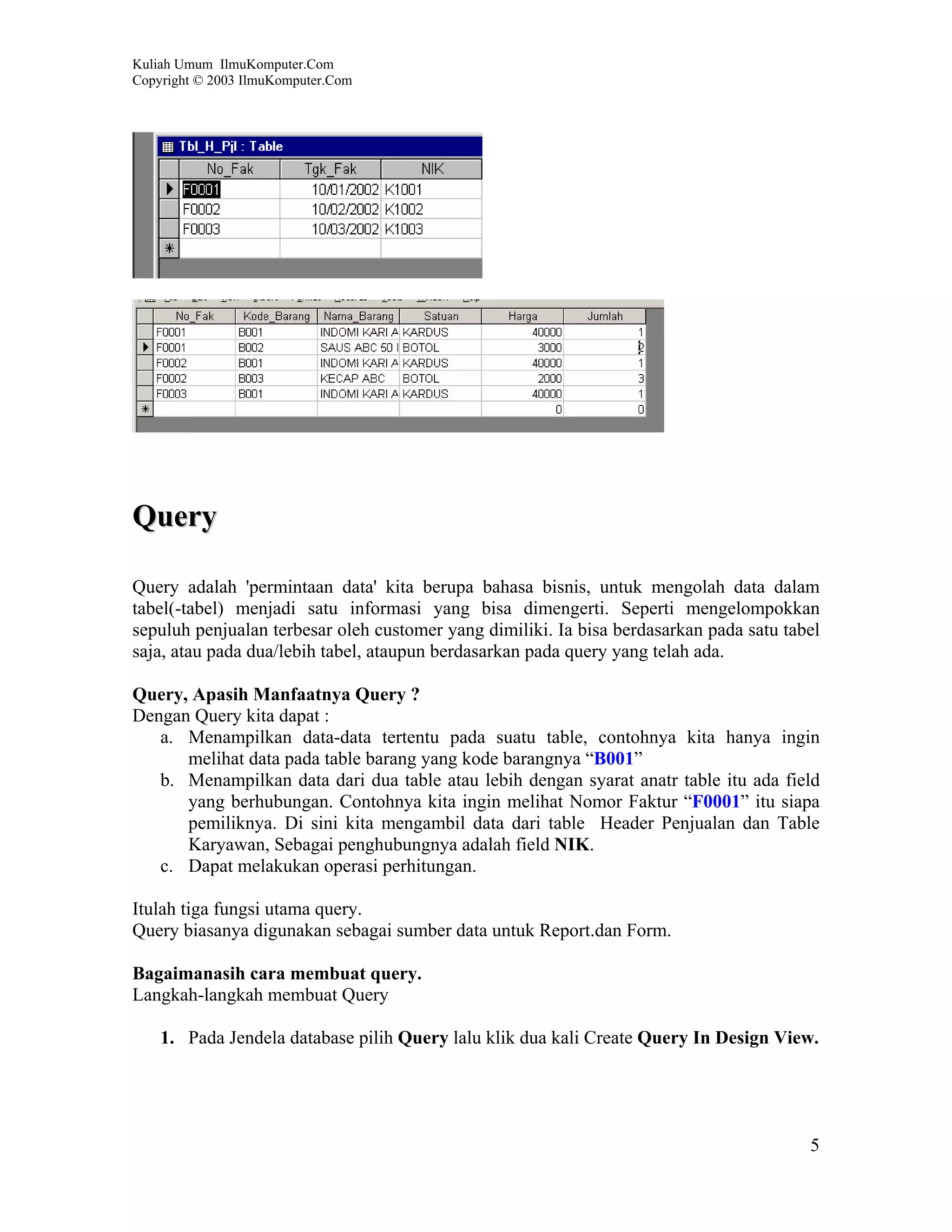 Kuliah Umum IlmuKomputer.Com
Copyright © 2003 IlmuKomputer.Com




Query

Query adalah 'permintaan data' kita berupa bahasa bisnis, untuk mengolah data dalam
tabel(-tabel) menjadi satu informasi yang bisa dimengerti. Seperti mengelompokkan
sepuluh penjualan terbesar oleh customer yang dimiliki. Ia bisa berdasarkan pada satu tabel
saja, atau pada dua/lebih tabel, ataupun berdasarkan pada query yang telah ada.

Query, Apasih Manfaatnya Query ?
Dengan Query kita dapat :
   a. Menampilkan data-data tertentu pada suatu table, contohnya kita hanya ingin
      melihat data pada table barang yang kode barangnya “B001”
   b. Menampilkan data dari dua table atau lebih dengan syarat anatr table itu ada field
      yang berhubungan. Contohnya kita ingin melihat Nomor Faktur “F0001” itu siapa
      pemiliknya. Di sini kita mengambil data dari table Header Penjualan dan Table
      Karyawan, Sebagai penghubungnya adalah field NIK.
   c. Dapat melakukan operasi perhitungan.

Itulah tiga fungsi utama query.
Query biasanya digunakan sebagai sumber data untuk Report.dan Form.

Bagaimanasih cara membuat query.
Langkah-langkah membuat Query

    1. Pada Jendela database pilih Query lalu klik dua kali Create Query In Design View.




                                                                                         5
 