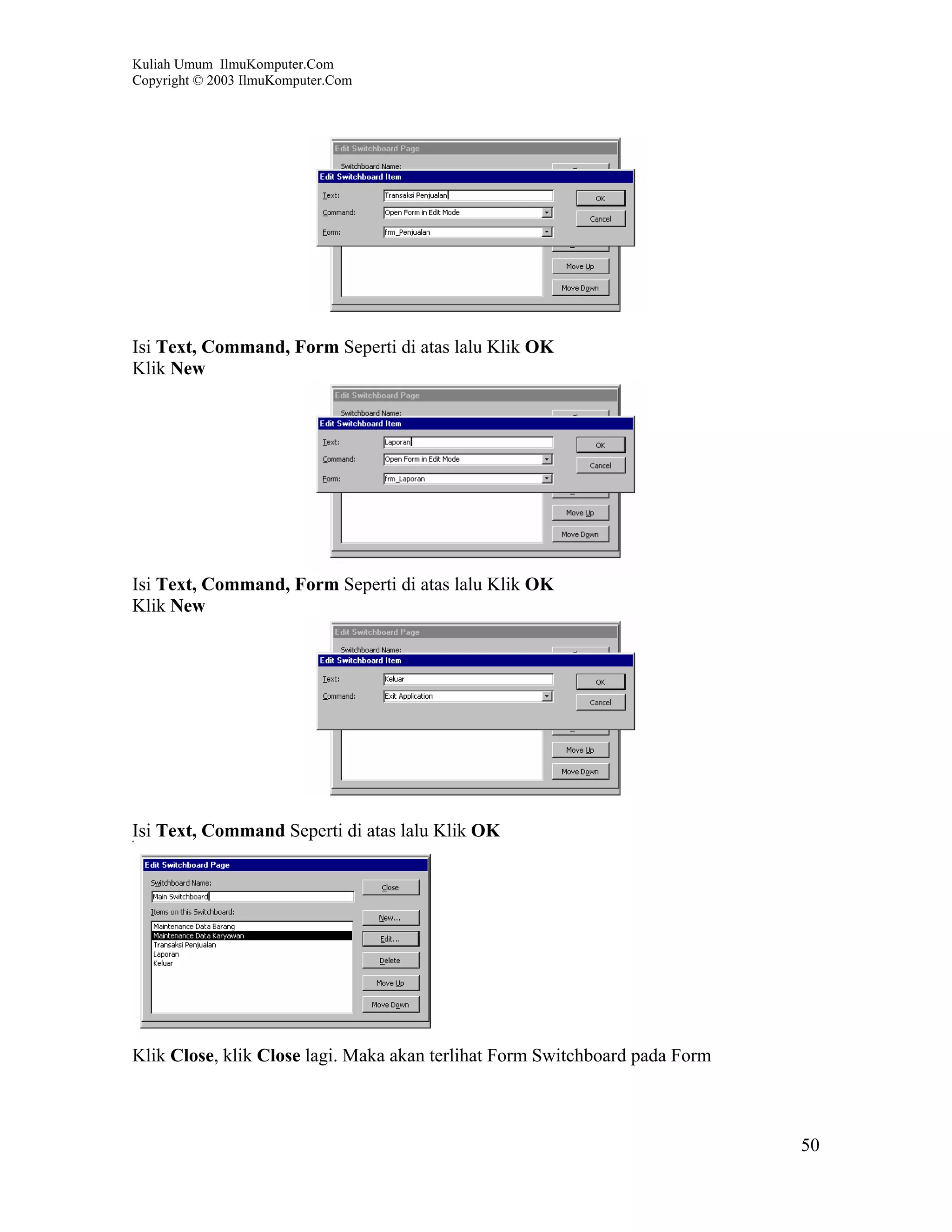 Kuliah Umum IlmuKomputer.Com
Copyright © 2003 IlmuKomputer.Com




Isi Text, Command, Form Seperti di atas lalu Klik OK
Klik New




Isi Text, Command, Form Seperti di atas lalu Klik OK
Klik New




Isi Text, Command Seperti di atas lalu Klik OK




Klik Close, klik Close lagi. Maka akan terlihat Form Switchboard pada Form



                                                                             50
 