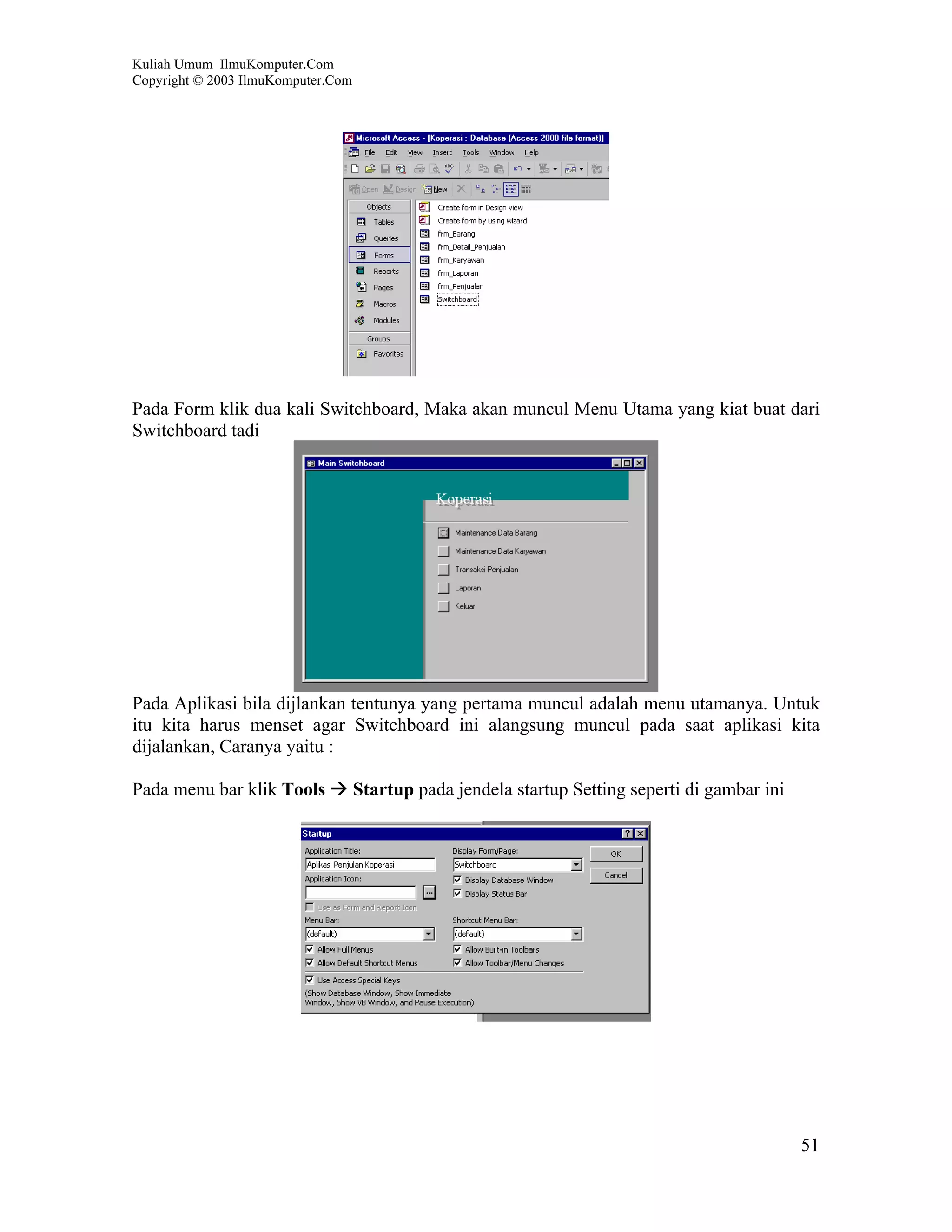 Kuliah Umum IlmuKomputer.Com
Copyright © 2003 IlmuKomputer.Com




Pada Form klik dua kali Switchboard, Maka akan muncul Menu Utama yang kiat buat dari
Switchboard tadi




Pada Aplikasi bila dijlankan tentunya yang pertama muncul adalah menu utamanya. Untuk
itu kita harus menset agar Switchboard ini alangsung muncul pada saat aplikasi kita
dijalankan, Caranya yaitu :

Pada menu bar klik Tools            Startup pada jendela startup Setting seperti di gambar ini




                                                                                                 51
 
