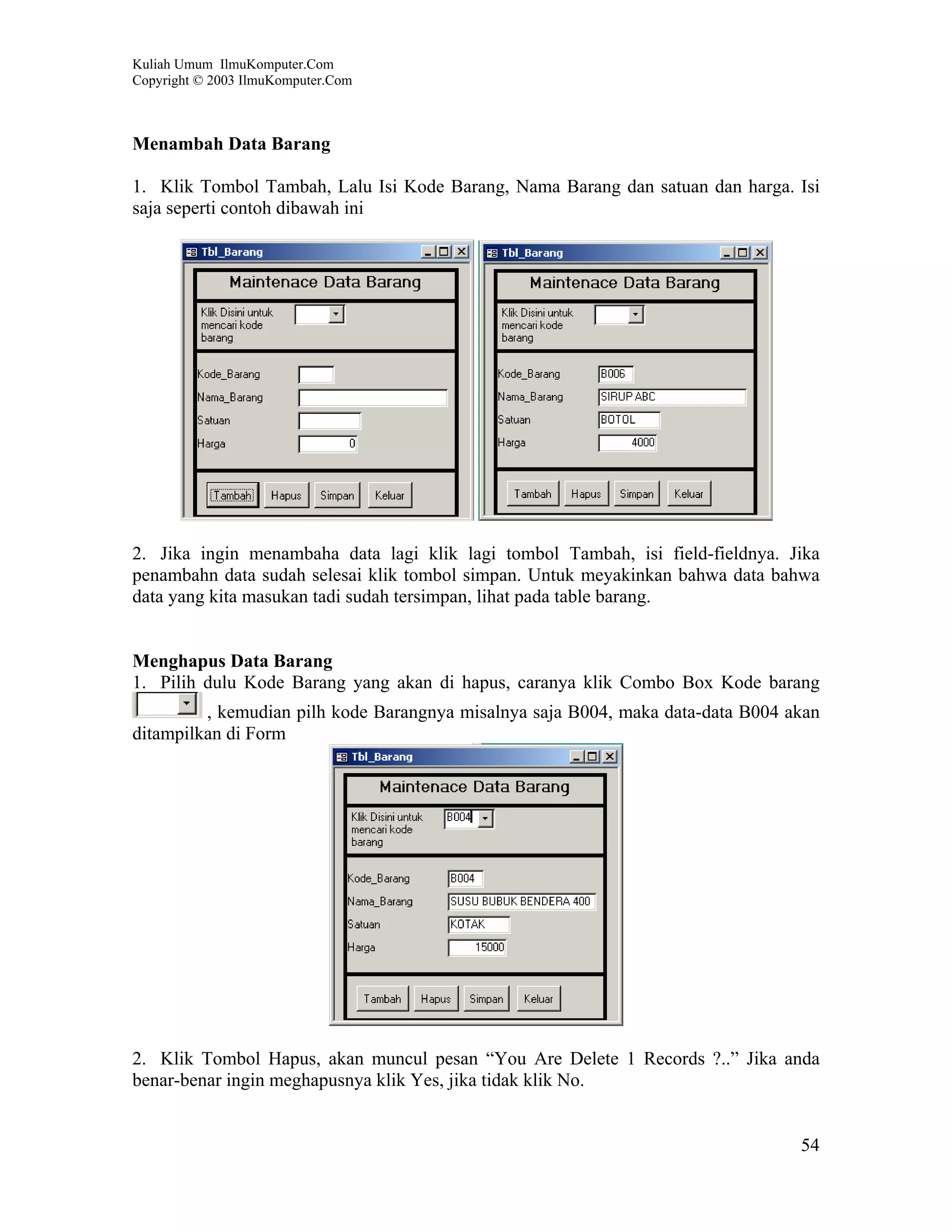 Kuliah Umum IlmuKomputer.Com
Copyright © 2003 IlmuKomputer.Com



Menambah Data Barang

1. Klik Tombol Tambah, Lalu Isi Kode Barang, Nama Barang dan satuan dan harga. Isi
saja seperti contoh dibawah ini




2. Jika ingin menambaha data lagi klik lagi tombol Tambah, isi field-fieldnya. Jika
penambahn data sudah selesai klik tombol simpan. Untuk meyakinkan bahwa data bahwa
data yang kita masukan tadi sudah tersimpan, lihat pada table barang.


Menghapus Data Barang
1. Pilih dulu Kode Barang yang akan di hapus, caranya klik Combo Box Kode barang
         , kemudian pilh kode Barangnya misalnya saja B004, maka data-data B004 akan
ditampilkan di Form




2. Klik Tombol Hapus, akan muncul pesan “You Are Delete 1 Records ?..” Jika anda
benar-benar ingin meghapusnya klik Yes, jika tidak klik No.


                                                                                 54
 