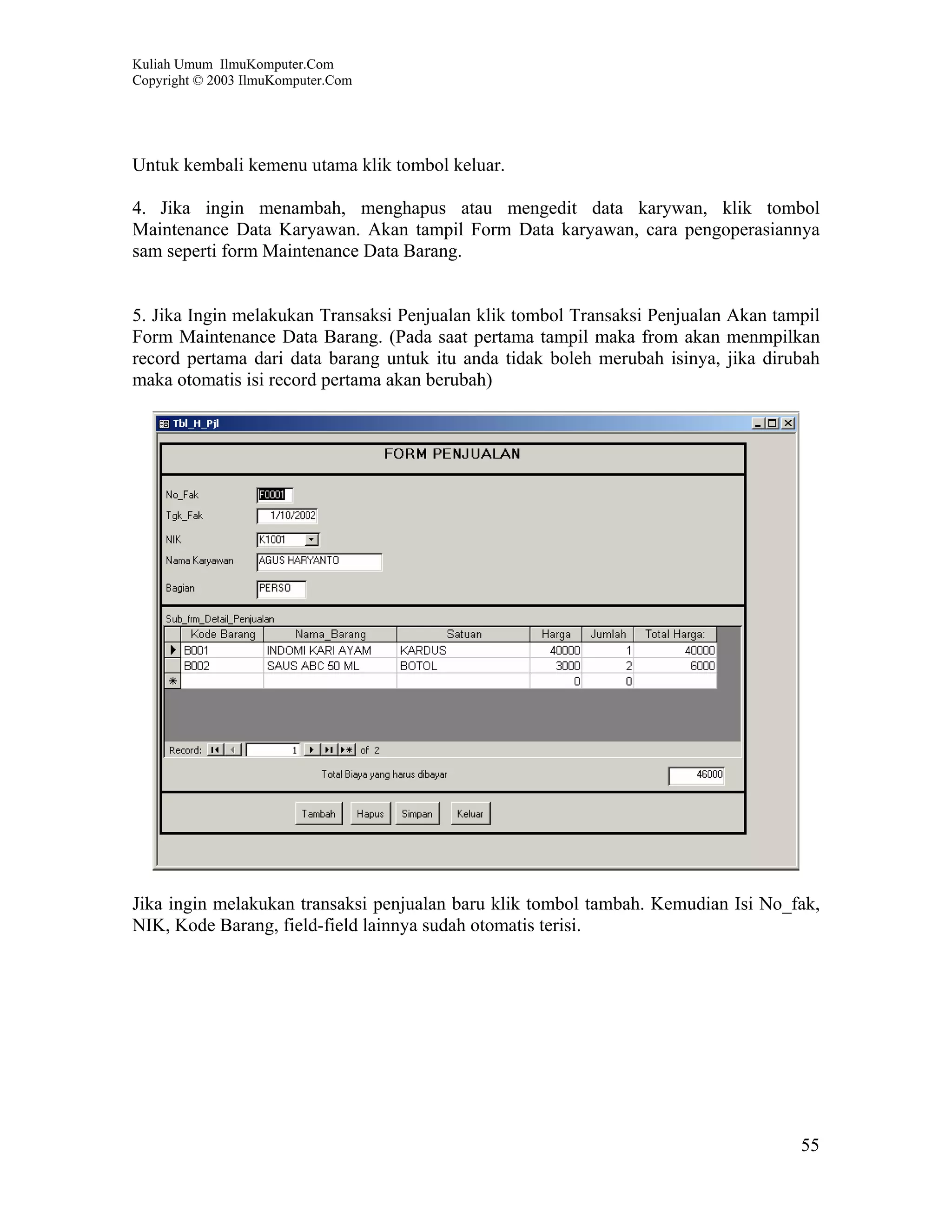 Kuliah Umum IlmuKomputer.Com
Copyright © 2003 IlmuKomputer.Com




Untuk kembali kemenu utama klik tombol keluar.

4. Jika ingin menambah, menghapus atau mengedit data karywan, klik tombol
Maintenance Data Karyawan. Akan tampil Form Data karyawan, cara pengoperasiannya
sam seperti form Maintenance Data Barang.


5. Jika Ingin melakukan Transaksi Penjualan klik tombol Transaksi Penjualan Akan tampil
Form Maintenance Data Barang. (Pada saat pertama tampil maka from akan menmpilkan
record pertama dari data barang untuk itu anda tidak boleh merubah isinya, jika dirubah
maka otomatis isi record pertama akan berubah)




Jika ingin melakukan transaksi penjualan baru klik tombol tambah. Kemudian Isi No_fak,
NIK, Kode Barang, field-field lainnya sudah otomatis terisi.




                                                                                    55
 