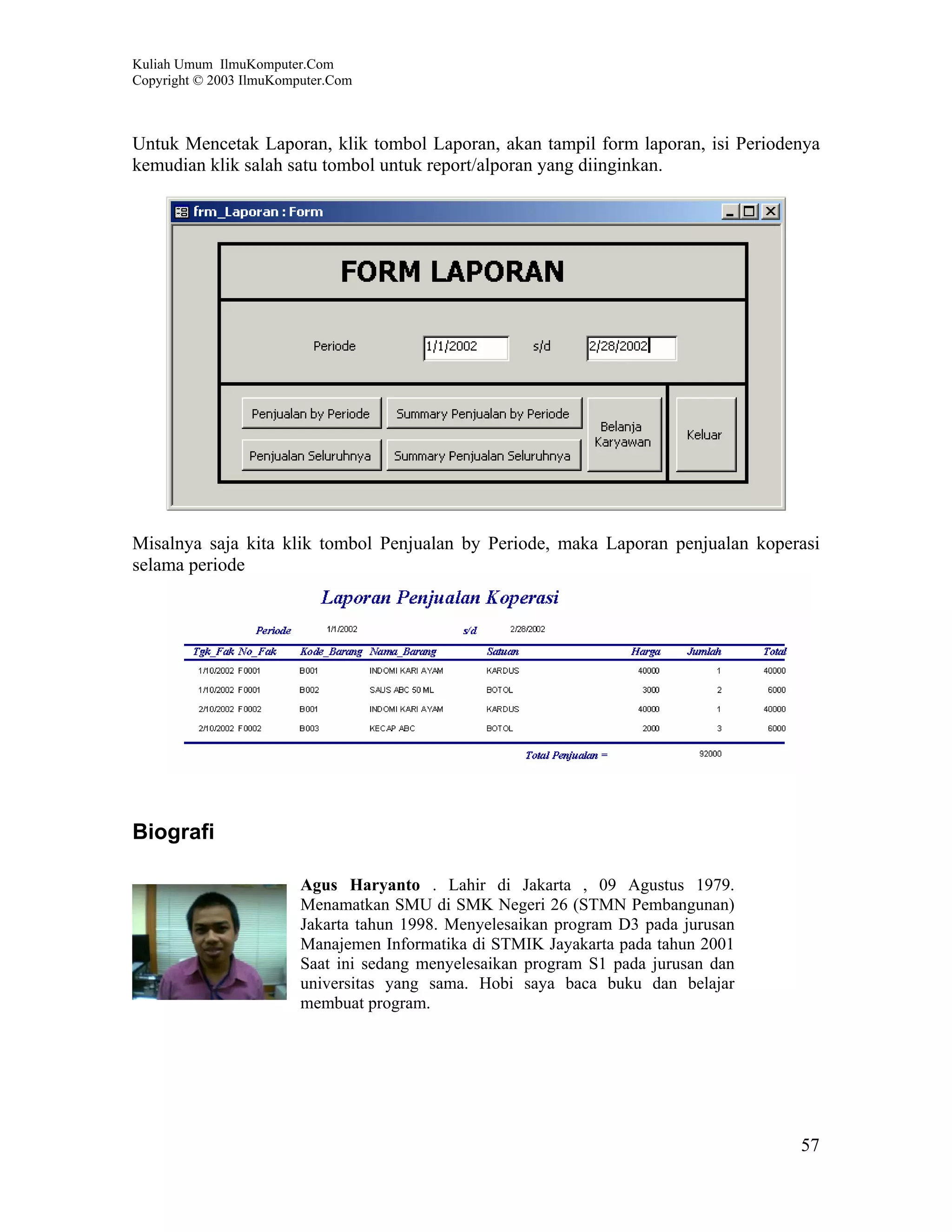 Kuliah Umum IlmuKomputer.Com
Copyright © 2003 IlmuKomputer.Com



Untuk Mencetak Laporan, klik tombol Laporan, akan tampil form laporan, isi Periodenya
kemudian klik salah satu tombol untuk report/alporan yang diinginkan.




Misalnya saja kita klik tombol Penjualan by Periode, maka Laporan penjualan koperasi
selama periode




Biografi

                         Agus Haryanto . Lahir di Jakarta , 09 Agustus 1979.
                         Menamatkan SMU di SMK Negeri 26 (STMN Pembangunan)
                         Jakarta tahun 1998. Menyelesaikan program D3 pada jurusan
                         Manajemen Informatika di STMIK Jayakarta pada tahun 2001
                         Saat ini sedang menyelesaikan program S1 pada jurusan dan
                         universitas yang sama. Hobi saya baca buku dan belajar
                         membuat program.




                                                                                     57
 