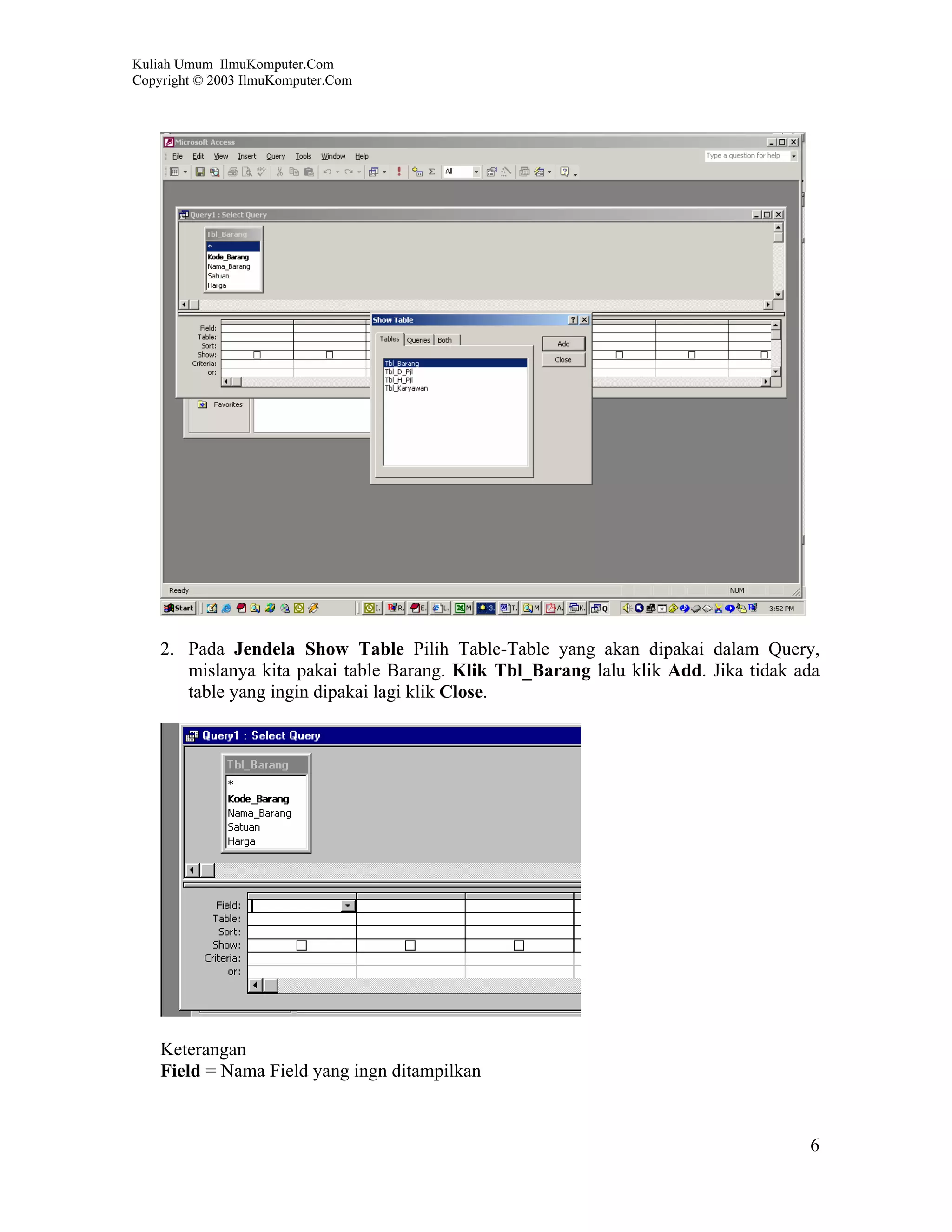 Kuliah Umum IlmuKomputer.Com
Copyright © 2003 IlmuKomputer.Com




    2. Pada Jendela Show Table Pilih Table-Table yang akan dipakai dalam Query,
       mislanya kita pakai table Barang. Klik Tbl_Barang lalu klik Add. Jika tidak ada
       table yang ingin dipakai lagi klik Close.




    Keterangan
    Field = Nama Field yang ingn ditampilkan


                                                                                    6
 