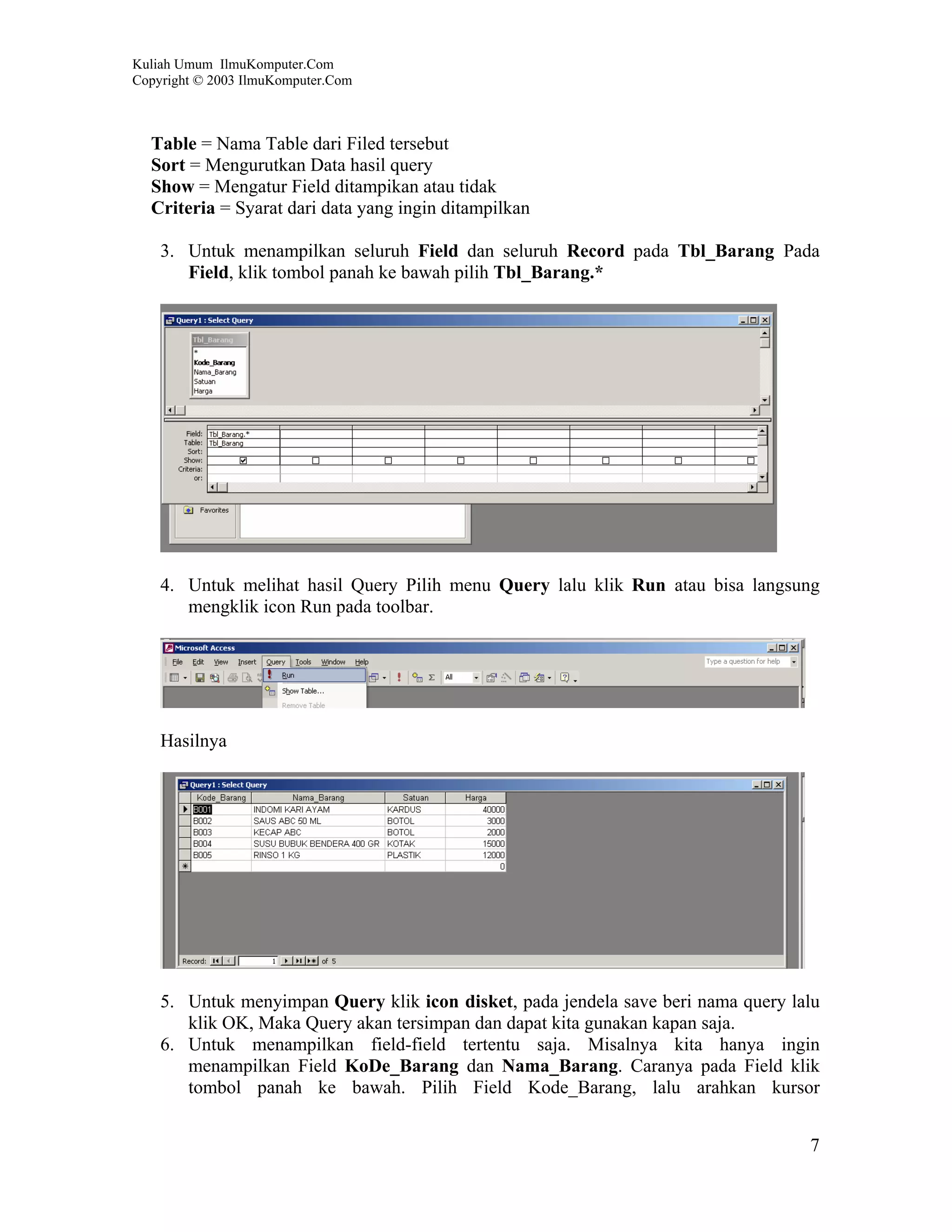 Kuliah Umum IlmuKomputer.Com
Copyright © 2003 IlmuKomputer.Com



  Table = Nama Table dari Filed tersebut
  Sort = Mengurutkan Data hasil query
  Show = Mengatur Field ditampikan atau tidak
  Criteria = Syarat dari data yang ingin ditampilkan

    3. Untuk menampilkan seluruh Field dan seluruh Record pada Tbl_Barang Pada
       Field, klik tombol panah ke bawah pilih Tbl_Barang.*




    4. Untuk melihat hasil Query Pilih menu Query lalu klik Run atau bisa langsung
       mengklik icon Run pada toolbar.




    Hasilnya




    5. Untuk menyimpan Query klik icon disket, pada jendela save beri nama query lalu
       klik OK, Maka Query akan tersimpan dan dapat kita gunakan kapan saja.
    6. Untuk menampilkan field-field tertentu saja. Misalnya kita hanya ingin
       menampilkan Field KoDe_Barang dan Nama_Barang. Caranya pada Field klik
       tombol panah ke bawah. Pilih Field Kode_Barang, lalu arahkan kursor


                                                                                   7
 