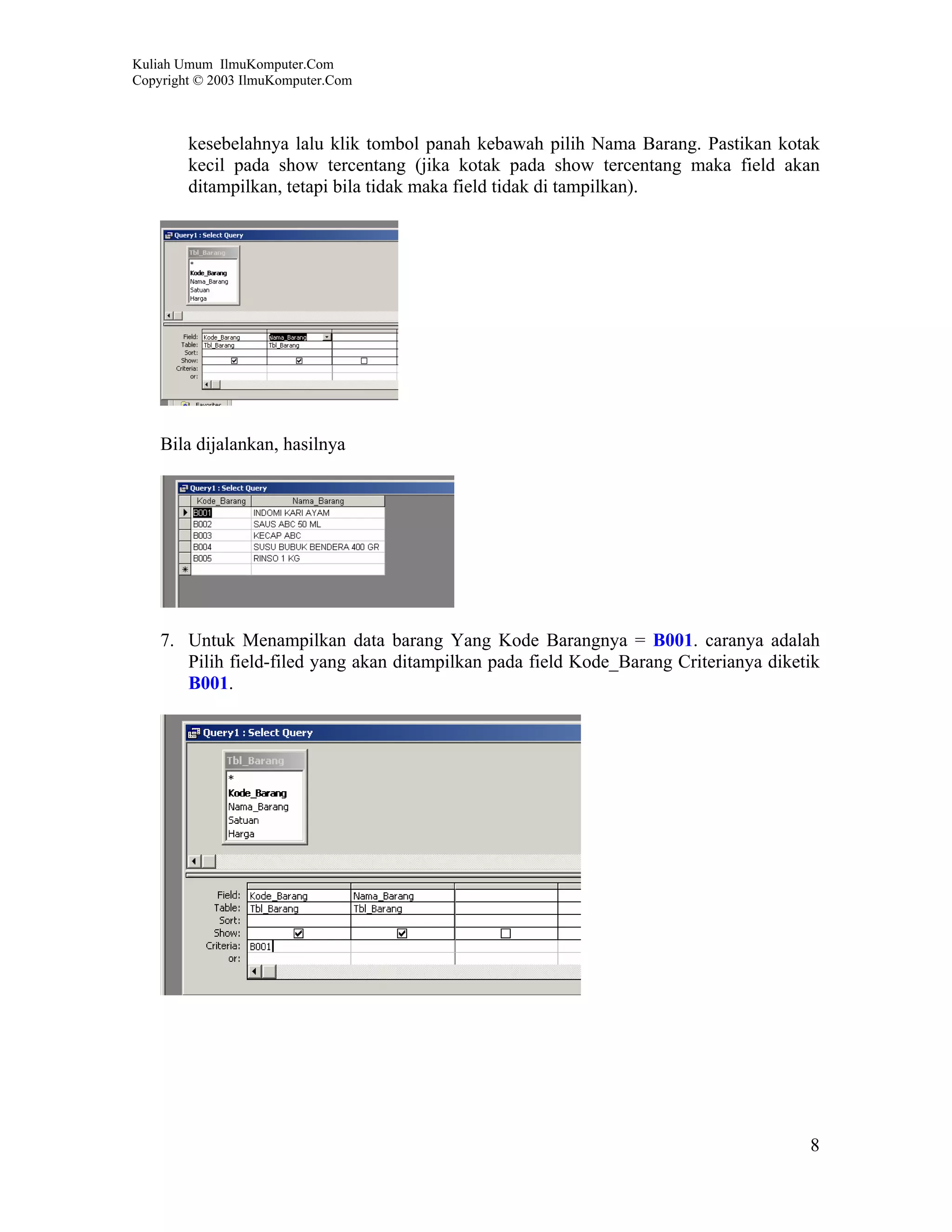 Kuliah Umum IlmuKomputer.Com
Copyright © 2003 IlmuKomputer.Com



        kesebelahnya lalu klik tombol panah kebawah pilih Nama Barang. Pastikan kotak
        kecil pada show tercentang (jika kotak pada show tercentang maka field akan
        ditampilkan, tetapi bila tidak maka field tidak di tampilkan).




    Bila dijalankan, hasilnya




    7. Untuk Menampilkan data barang Yang Kode Barangnya = B001. caranya adalah
       Pilih field-filed yang akan ditampilkan pada field Kode_Barang Criterianya diketik
       B001.




                                                                                       8
 