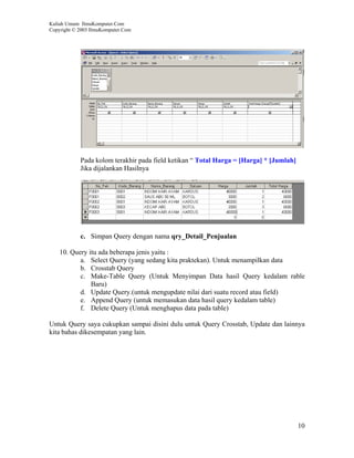 Kuliah Umum IlmuKomputer.Com
Copyright © 2003 IlmuKomputer.Com




            Pada kolom terakhir pada field ketikan “ Total Harga = [Harga] * [Jumlah]
            Jika dijalankan Hasilnya




            c. Simpan Query dengan nama qry_Detail_Penjualan

    10. Query itu ada beberapa jenis yaitu :
           a. Select Query (yang sedang kita praktekan). Untuk menampilkan data
           b. Crosstab Query
           c. Make-Table Query (Untuk Menyimpan Data hasil Query kedalam rable
               Baru)
           d. Update Query.(untuk mengupdate nilai dari suatu record atau field)
           e. Append Query (untuk memasukan data hasil query kedalam table)
           f. Delete Query (Untuk menghapus data pada table)

Untuk Query saya cukupkan sampai disini dulu untuk Query Crosstab, Update dan lainnya
kita bahas dikesempatan yang lain.




                                                                                        10
 