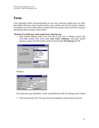 Kuliah Umum IlmuKomputer.Com
Copyright © 2003 IlmuKomputer.Com




Form
Form digunakan untuk merepresentasikan ke user atau menerima inputan dari user data-
data dalam tabel/query dalam bentuk interface grid, tombol, dan lain-lain kontrol windows.
form dalam access bisa dimasukkan ke dalam form lain sebagai control sub form, biasanya
jika bekerja dalam transaksi master-detail.

Membuat Form Barang untuk maintenance data barang.
  1. Pada Jendela database pilih Form, lalu klik Create Form in Desing wizard, klik
     New.Pada Jendela New Form pilih Auto Form Columnar, lalu pilih sumber
     datanya, caranya kita klik tombol panah ke bawah pilih Tbl_Barang klik OK.




    Hasilnya




    Kita lihat form yang dihasilkan. Untuk memodifikasinya klik Icon Design pada Toolbar.

    2. Pada mode design Atur Form agar bisa kita tambahkan control-control yang lain.




                                                                                        11
 