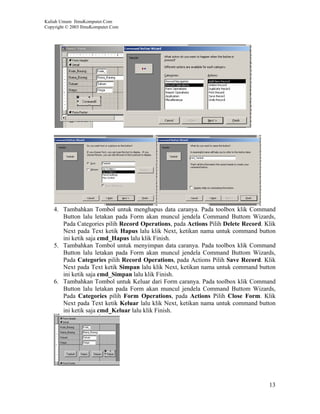 Kuliah Umum IlmuKomputer.Com
Copyright © 2003 IlmuKomputer.Com




    4. Tambahkan Tombol untuk menghapus data caranya. Pada toolbox klik Command
       Button lalu letakan pada Form akan muncul jendela Command Buttom Wizards,
       Pada Categories pilih Record Operations, pada Actions Pilih Delete Record. Klik
       Next pada Text ketik Hapus lalu klik Next, ketikan nama untuk command button
       ini ketik saja cmd_Hapus lalu klik Finish.
    5. Tambahkan Tombol untuk menyimpan data caranya. Pada toolbox klik Command
       Button lalu letakan pada Form akan muncul jendela Command Buttom Wizards,
       Pada Categories pilih Record Operations, pada Actions Pilih Save Record. Klik
       Next pada Text ketik Simpan lalu klik Next, ketikan nama untuk command button
       ini ketik saja cmd_Simpan lalu klik Finish.
    6. Tambahkan Tombol untuk Keluar dari Form caranya. Pada toolbox klik Command
       Button lalu letakan pada Form akan muncul jendela Command Buttom Wizards,
       Pada Categories pilih Form Operations, pada Actions Pilih Close Form. Klik
       Next pada Text ketik Keluar lalu klik Next, ketikan nama untuk command button
       ini ketik saja cmd_Keluar lalu klik Finish.




                                                                                   13
 