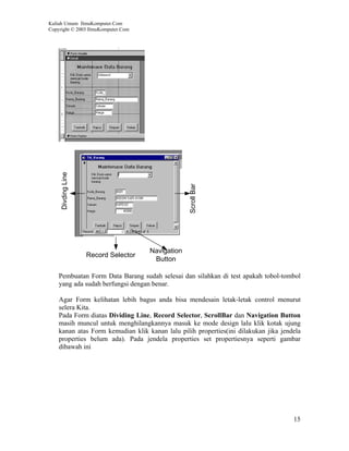 Kuliah Umum IlmuKomputer.Com
Copyright © 2003 IlmuKomputer.Com




     Divding Line




                                                   Scroll Bar




                                      Navigation
                    Record Selector
                                       Button

    Pembuatan Form Data Barang sudah selesai dan silahkan di test apakah tobol-tombol
    yang ada sudah berfungsi dengan benar.

    Agar Form kelihatan lebih bagus anda bisa mendesain letak-letak control menurut
    selera Kita.
    Pada Form diatas Dividing Line, Record Selector, ScrollBar dan Navigation Button
    masih muncul untuk menghilangkannya masuk ke mode design lalu klik kotak ujung
    kanan atas Form kemudian klik kanan lalu pilih properties(ini dilakukan jika jendela
    properties belum ada). Pada jendela properties set propertiesnya seperti gambar
    dibawah ini




                                                                                     15
 