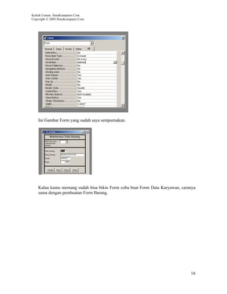 Kuliah Umum IlmuKomputer.Com
Copyright © 2003 IlmuKomputer.Com




    Ini Gambar Form yang sudah saya sempurnakan.




    Kalau kamu memang sudah bisa bikin Form coba buat Form Data Karyawan, caranya
    sama dengan pembuatan Form Barang.




                                                                              16
 
