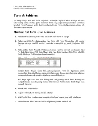 Kuliah Umum IlmuKomputer.Com
Copyright © 2003 IlmuKomputer.Com




Form & Subform
Sekarang saatnya kita buat Form Penjualan. Biasanya Karyawan kalau Belanja itu lebih
satu barang. untuk itu kita perlu membuat form yang dapat mengakomodasi keperluan
tersebut. Form Penjualan terdiri dari Form Penjualn dan Form detail penjualan sebagai sub
form, cara membuatnya

Membuat Sub Form Detail Penjualan
  1. Pada Jendela database pilih Form, lalu klik Create Form in Design

  2. Pada wizard, klik New.Pada Jendela New Form pilih Form Wizard, lalu pilih sumber
     datanya, caranya kita klik tombol panah ke bawah pilih qry_detail_Penjualan klik
     OK.

  3. Pada jendela Form Wizards Pindahkan Semua Field ke sebelah kiri kecuali field
     No_Fak. Klik Next. Pilih Data Sheet klik Next Pilih Standard Klik Next lalu klik
     finish. Hasilnya Terlihat di gambar dibawah ini.




      Simpan Form dengan nama frm_Detail_penjualan. Form ini digunakan untuk
      memasukan data detail barang yang dibeli karyawan, dengan tampilan yang sekarang
      tentu masih kurang ok untuk itu kita harus memodifikasinya.

      Kita Ingin agar Pada saat kita menegtikan kode_barang maka Nama Barang dan
      Harga Satuanya akan langsung muncul kita masukan Jumlah maka Total Harga akan
      muncul. Caranya :

  4. Masuk pada mode design

  5. Hapus Textbox Kode Barang beserta labelnya

  6. klik Combo Box Letakan pada tempat textbox kode barang yang telah kita hapus

  7. Pada Jendela Combo Box Wizards ikuti gambar-gambar dibawah ini




                                                                                      17
 