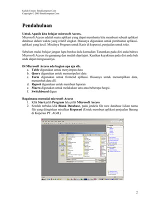 Kuliah Umum IlmuKomputer.Com
Copyright © 2003 IlmuKomputer.Com




Pendahuluan
Untuk Apasih kita belajar microsoft Access.
Microsoft Access adalah suatu aplikasi yang dapat membantu kita membuat sebuah aplikasi
database dalam waktu yang relatif singkat. Biasanya digunakan untuk pembuatan aplikasi-
aplikasi yang kecil. Misalnya Program untuk Kasir di koperasi, penjualan untuk toko.

Sebelum mulai belajar jangan lupa berdoa dulu kemudian Tanamkan pada diri anda bahwa
Microsoft Access itu gampang dan mudah dipelajari. Kuatkan keyakinan pada diri anda bah
anda dapat menguasainya.

Di Microsoft Access ada bagian apa aja sih.
   a. Table digunakan untuk menyimpan data
   b. Query digunakan untuk memanipulasi data
   c. Form digunakan untuk frontend aplikasi. Biasanya untuk menampilkan data,
      menambah data dll.
   d. Report digunakan untuk membuat laporan
   e. Macro digunakan untuk melakukan satu atau beberapa fungsi.
   f. Switchboard digun

Bagaimana memulai microsoft Access
   1. Klik Start pilih Program lalu pilih Microsoft Access
   2. Setelah terbuka klik Blank Database, pada jendela file new database isikan nama
      file yang diinginkan misalkan Koperasi (Untuk membuat aplikasi penjualan Barang
      di Koperasi PT. AGH.)




                                                                                     2
 