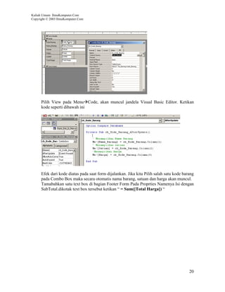 Kuliah Umum IlmuKomputer.Com
Copyright © 2003 IlmuKomputer.Com




      Pilih View pada Menu Code, akan muncul jandela Visual Basic Editor. Ketikan
      kode seperti dibawah ini




      Efek dari kode diatas pada saat form dijalankan. Jika kita Pilih salah satu kode barang
      pada Combo Box maka secara otomatis nama barang, satuan dan harga akan muncul.
      Tamabahkan satu text box di bagian Footer Form Pada Proprties Namenya Isi dengan
      SubTotal.dikotak text box tersebut ketikan “ = Sum([Total Harga]) “




                                                                                          20
 