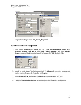 Kuliah Umum IlmuKomputer.Com
Copyright © 2003 IlmuKomputer.Com




      Simpan Form dengan nama frm_Detail_Penjualan


Pembuatan Form Penjualan
  1. Pada Jendela database pilih Form, lalu klik Create Form in Design wizard, klik
     New.Pada Jendela New Form pilih Auto Form Columnar, lalu pilih sumber
     datanya, caranya kita klik tombol panah ke bawah pilih Tbl_Hpjl klik OK.




  2. Masuk ke mode design Tambahkan dua buah Text Box pada properties namenya set
     masing-masing dengan txt_Nama dan txt_Bagian.

  3. Hapus text Box NIK, Tambahkan Combo Box ditempat text box NIK tadi.

  4. Pada jendela combo box wizards lakukan langkah-langkah seperti pada gambar




                                                                                  21
 