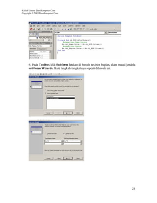 Kuliah Umum IlmuKomputer.Com
Copyright © 2003 IlmuKomputer.Com




      6. Pada Toolbox klik Subform letakan di bawah textbox bagian, akan mucul jendela
      subForm Wizards. Ikuti langkah-langkahnya seperti dibawah ini.




                                                                                   24
 