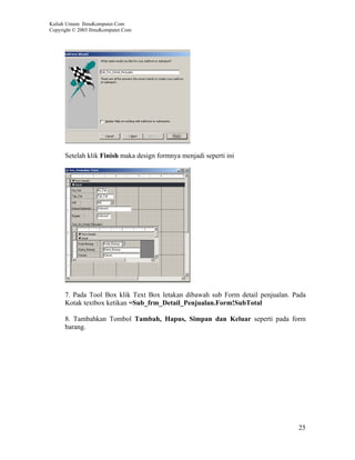 Kuliah Umum IlmuKomputer.Com
Copyright © 2003 IlmuKomputer.Com




      Setelah klik Finish maka design formnya menjadi seperti ini




      7. Pada Tool Box klik Text Box letakan dibawah sub Form detail penjualan. Pada
      Kotak textbox ketikan =Sub_frm_Detail_Penjualan.Form!SubTotal

      8. Tambahkan Tombol Tambah, Hapus, Simpan dan Keluar seperti pada form
      barang.




                                                                                 25
 
