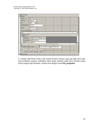 Kuliah Umum IlmuKomputer.Com
Copyright © 2003 IlmuKomputer.Com




      9. Aturlah letak-letak textbox dan kontrol-kontrol lainnya yang ada pada form agar
      form kelihatan menarik, tambahkan label untuk memberi judul form. Setelah semua
      selesai jangan lupa disimpan, simpan form dengan nama frm_penjualan.




                                                                                     26
 