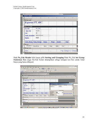 Kuliah Umum IlmuKomputer.Com
Copyright © 2003 IlmuKomputer.Com




Pada No_Fak Header klik kanan pilih Sorting and Grouping Pada No_Fak Set Group
Footernya Yes (Agar No-Fak Footer ditampilkan sebagi temapat text box untuk Total
biaya yang harus dibayar)




                                                                              31
 