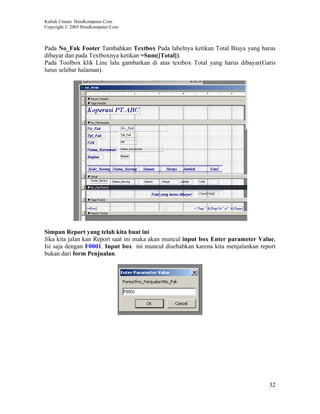 Kuliah Umum IlmuKomputer.Com
Copyright © 2003 IlmuKomputer.Com



Pada No_Fak Footer Tambahkan Textbox Pada labelnya ketikan Total Biaya yang harus
dibayar dan pada Textboxnya ketikan =Sum([Total]).
Pada Toolbox klik Line lalu gambarkan di atas textbox Total yang harus dibayar(Garis
lurus selebar halaman).




Simpan Report yang telah kita buat ini
Jika kita jalan kan Report saat ini maka akan muncul input box Enter parameter Value,
Isi saja dengan F0001. Input box ini muncul disebabkan karena kita menjalankan report
bukan dari form Penjualan.




                                                                                  32
 