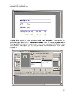 Kuliah Umum IlmuKomputer.Com
Copyright © 2003 IlmuKomputer.Com




Report Struk digunakan untuk mencetak struk untuk karyawan. Berarti Report ini
digunakan pada saat terjadinya transaksi penjualan. Untuk itu masuk ke mode design
form penjualan, tambahkan satu command button untuk mencetak struk. Caranya yaitu
klik command button pada tool bar, letakan di form akan muncul wizard, ikuti seperti
dibawah ini




                                                                                 33
 