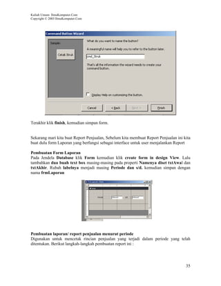 Kuliah Umum IlmuKomputer.Com
Copyright © 2003 IlmuKomputer.Com




Terakhir klik finish, kemudian simpan form.


Sekarang mari kita buat Report Penjualan, Sebelum kita membuat Report Penjualan ini kita
buat dulu form Laporan yang berfungsi sebagai interface untuk user menjalankan Report

Pembuatan Form Laporan
Pada Jendela Database klik Form kemudian klik create form in design View. Lalu
tambahkan dua buah text box masing-masing pada properti Namenya diset txtAwal dan
txtAkhir. Rubah labelnya menjadi masing Periode dan s/d. kemudian simpan dengan
nama frmLaporan




Pembuatan laporan/ report penjualan menurut periode
Digunakan untuk mencetak rincian penjualan yang terjadi dalam periode yang telah
ditentukan. Berikut langkah-langkah pembuatan report ini :




                                                                                     35
 