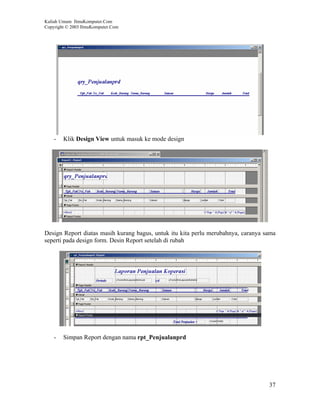 Kuliah Umum IlmuKomputer.Com
Copyright © 2003 IlmuKomputer.Com




    -   Klik Design View untuk masuk ke mode design




Design Report diatas masih kurang bagus, untuk itu kita perlu merubahnya, caranya sama
seperti pada design form. Desin Report setelah di rubah




    -   Simpan Report dengan nama rpt_Penjualanprd




                                                                                   37
 