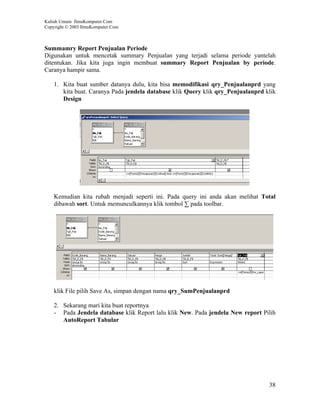 Kuliah Umum IlmuKomputer.Com
Copyright © 2003 IlmuKomputer.Com



Summamry Report Penjualan Periode
Digunakan untuk mencetak summary Penjualan yang terjadi selama periode yantelah
ditentukan. Jika kita juga ingin membuat summary Report Penjualan by periode.
Caranya hampir sama.

    1. Kita buat sumber datanya dulu, kita bisa memodifikasi qry_Penjualanprd yang
       kita buat. Caranya Pada jendela database klik Query klik qry_Penjualanprd klik
       Design




    Kemudian kita rubah menjadi seperti ini. Pada query ini anda akan melihat Total
    dibawah sort. Untuk memunculkannya klik tombol ∑ pada toolbar.




    klik File pilih Save As, simpan dengan nama qry_SumPenjualanprd

    2. Sekarang mari kita buat reportnya
    - Pada Jendela database klik Report lalu klik New. Pada jendela New report Pilih
       AutoReport Tabular




                                                                                  38
 