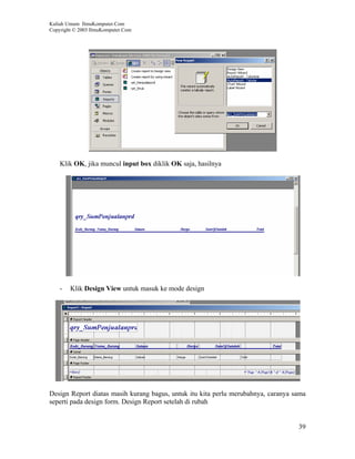 Kuliah Umum IlmuKomputer.Com
Copyright © 2003 IlmuKomputer.Com




    Klik OK, jika muncul input box diklik OK saja, hasilnya




    -   Klik Design View untuk masuk ke mode design




Design Report diatas masih kurang bagus, untuk itu kita perlu merubahnya, caranya sama
seperti pada design form. Design Report setelah di rubah


                                                                                   39
 