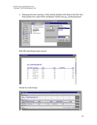 Kuliah Umum IlmuKomputer.Com
Copyright © 2003 IlmuKomputer.Com



        2. Sekarang kita buat reportnya. Pada Jendela database klik Report lalu klik New.
           Pada jendela New report Pilih AutoReport Tabular dan qry_sumPenjualanAll




        Klik OK maka Report akan muncul




        Masuk Ke mode design




                                                                                      43
 