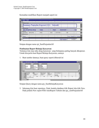 Kuliah Umum IlmuKomputer.Com
Copyright © 2003 IlmuKomputer.Com



        Kemudian modifikasi Report menjadi seperti ini




        Simpan dengan nama rpt_SumPenjualanAll

        Pembuatan Report Belanja Karyawan
        Tentunya kita mau tahu dong karyawan yang belanjanya paling banyak dikoperasi.
        Untuk kita perlu buat Report Belanja Karyawan, caranya

        1. Buat sumber datanya, buat query seperti dibawah ini




        Simpan Query dengan nama qry_SumBelanjaKaryawan

        3. Sekarang kita buat reportnya. Pada Jendela database klik Report lalu klik New.
           Pada jendela New report Pilih AutoReport Tabular dan qry_sumPenjualanAll




                                                                                      44
 