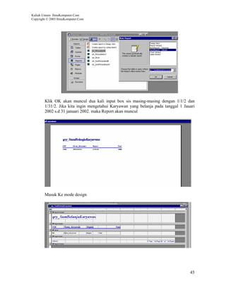 Kuliah Umum IlmuKomputer.Com
Copyright © 2003 IlmuKomputer.Com




        Klik OK akan muncul dua kali input box sis masing-masing dengan 1/1/2 dan
        1/31/2. Jika kita ingin mengetahui Karyawan yang belanja pada tanggal 1 Jauari
        2002 s.d 31 januari 2002. maka Report akan muncul




        Masuk Ke mode design




                                                                                   45
 