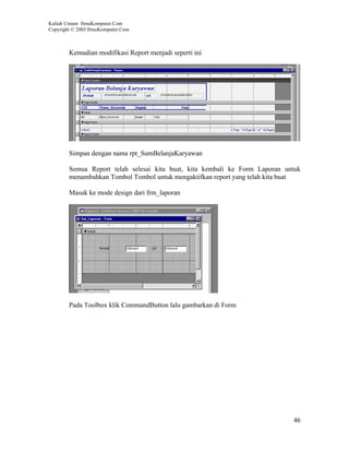 Kuliah Umum IlmuKomputer.Com
Copyright © 2003 IlmuKomputer.Com



        Kemudian modifikasi Report menjadi seperti ini




        Simpan dengan nama rpt_SumBelanjaKaryawan

        Semua Report telah selesai kita buat, kita kembali ke Form Laporan untuk
        menambahkan Tombol Tombol untuk mengaktifkan report yang telah kita buat

        Masuk ke mode design dari frm_laporan




        Pada Toolbox klik CommandButton lalu gambarkan di Form




                                                                             46
 
