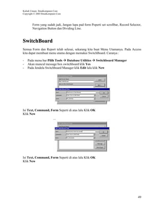 Kuliah Umum IlmuKomputer.Com
Copyright © 2003 IlmuKomputer.Com



        Form yang sudah jadi, Jangan lupa pad form Poperti set scrollbar, Record Selector,
        Navigation Button dan Dividing Line.



SwitchBoard
Semua Form dan Report telah selesai, sekarang kita buat Menu Utamanya. Pada Access
kita dapat membuat menu utama dengan memakai SwitchBoard. Caranya :

-   Pada menu bar Pilih Tools Database Utilities Switchboard Manager
-   Akan muncul message box switchboard klik Yes
-   Pada Jendela Switchboard Manager klik Edit lalu klik New




Isi Text, Command, Form Seperti di atas lalu Klik OK
Klik New




Isi Text, Command, Form Seperti di atas lalu Klik OK
Klik New




                                                                                       49
 