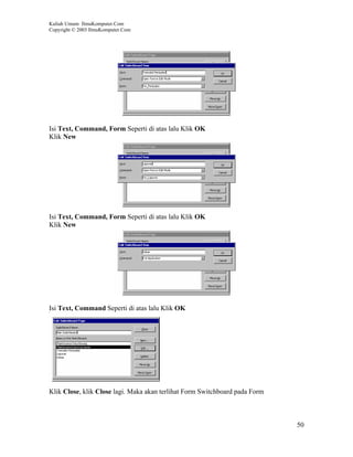 Kuliah Umum IlmuKomputer.Com
Copyright © 2003 IlmuKomputer.Com




Isi Text, Command, Form Seperti di atas lalu Klik OK
Klik New




Isi Text, Command, Form Seperti di atas lalu Klik OK
Klik New




Isi Text, Command Seperti di atas lalu Klik OK




Klik Close, klik Close lagi. Maka akan terlihat Form Switchboard pada Form



                                                                             50
 