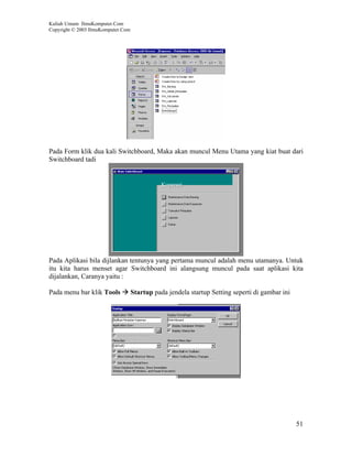 Kuliah Umum IlmuKomputer.Com
Copyright © 2003 IlmuKomputer.Com




Pada Form klik dua kali Switchboard, Maka akan muncul Menu Utama yang kiat buat dari
Switchboard tadi




Pada Aplikasi bila dijlankan tentunya yang pertama muncul adalah menu utamanya. Untuk
itu kita harus menset agar Switchboard ini alangsung muncul pada saat aplikasi kita
dijalankan, Caranya yaitu :

Pada menu bar klik Tools            Startup pada jendela startup Setting seperti di gambar ini




                                                                                                 51
 