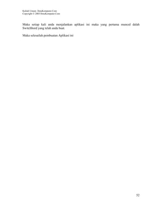 Kuliah Umum IlmuKomputer.Com
Copyright © 2003 IlmuKomputer.Com



Maka setiap kali anda menjalankan aplikasi ini maka yang pertama muncul dalah
Switchbord yang telah anda buat.

Maka selesailah pembuatan Aplikasi ini




                                                                          52
 