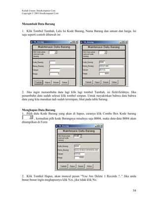Kuliah Umum IlmuKomputer.Com
Copyright © 2003 IlmuKomputer.Com



Menambah Data Barang

1. Klik Tombol Tambah, Lalu Isi Kode Barang, Nama Barang dan satuan dan harga. Isi
saja seperti contoh dibawah ini




2. Jika ingin menambaha data lagi klik lagi tombol Tambah, isi field-fieldnya. Jika
penambahn data sudah selesai klik tombol simpan. Untuk meyakinkan bahwa data bahwa
data yang kita masukan tadi sudah tersimpan, lihat pada table barang.


Menghapus Data Barang
1. Pilih dulu Kode Barang yang akan di hapus, caranya klik Combo Box Kode barang
         , kemudian pilh kode Barangnya misalnya saja B004, maka data-data B004 akan
ditampilkan di Form




2. Klik Tombol Hapus, akan muncul pesan “You Are Delete 1 Records ?..” Jika anda
benar-benar ingin meghapusnya klik Yes, jika tidak klik No.


                                                                                 54
 